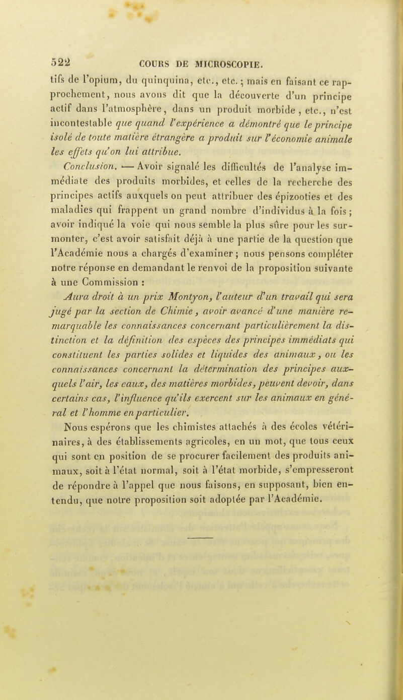 tifs de l'opium, du quinquina, eU-., etc. ; mais en faisant ce rap- prochement, nous avons dit que la découverte d'un principe actif dans l'atmosphère, dans un produit morbide, etc., n'est iuconleslablc que quand Vexpérience a démontré que le principe isolé de toute matière étrangère a produit sur l'économie animale les effets qu'on lui attribue. Conclusion. •— Avoir signale les difficultés de l'analyse im- médiate des produits morbides, et celles de la recherche des principes actifs auxquels on peut attribuer des épizooties et des maladies qui frappent un grand nombre d'individus à la fois ; avoir indiqué la voie qui nous semble la plus sûre pour les sur- monter, c'est avoir satisfait déjà h une partie de la question que l'Académie nous a chargés d'examiner ; nous pensons compléter notre réponse en demandant le renvoi de la proposition suivante à une Commission : ^ura droit à un prix Montyon, l'auteur d'un travail qui sera jugé par la section de Chimie, acoir at^ancé d'une manière re- marquable les connaissances concernant particulièrement la dis- tinction et la définition des espèces des principes immédiats qui constituent les parties solides et liquides des animaux, ou les connaissances concernant la détermination des principes aux- quels l'air, les eaux, des matières morbides, peuuent dewoir, dans certains cas, l'influence qu'ils exercent sur les animaux en géné- ral et l'homme en particulier. Nous espérons que les chimistes attachés à des écoles vétéri- naires, à des établissements agricoles, en un mot, que tous ceux qui sont en position de se procurer facilement des produits ani- maux, soit à l'état normal, soit à l'état morbide, s'empresseront de répondre à l'appel que nous faisons, en supposant, bien en- tendu, que notre proposition soit adoptée par l'Académie.