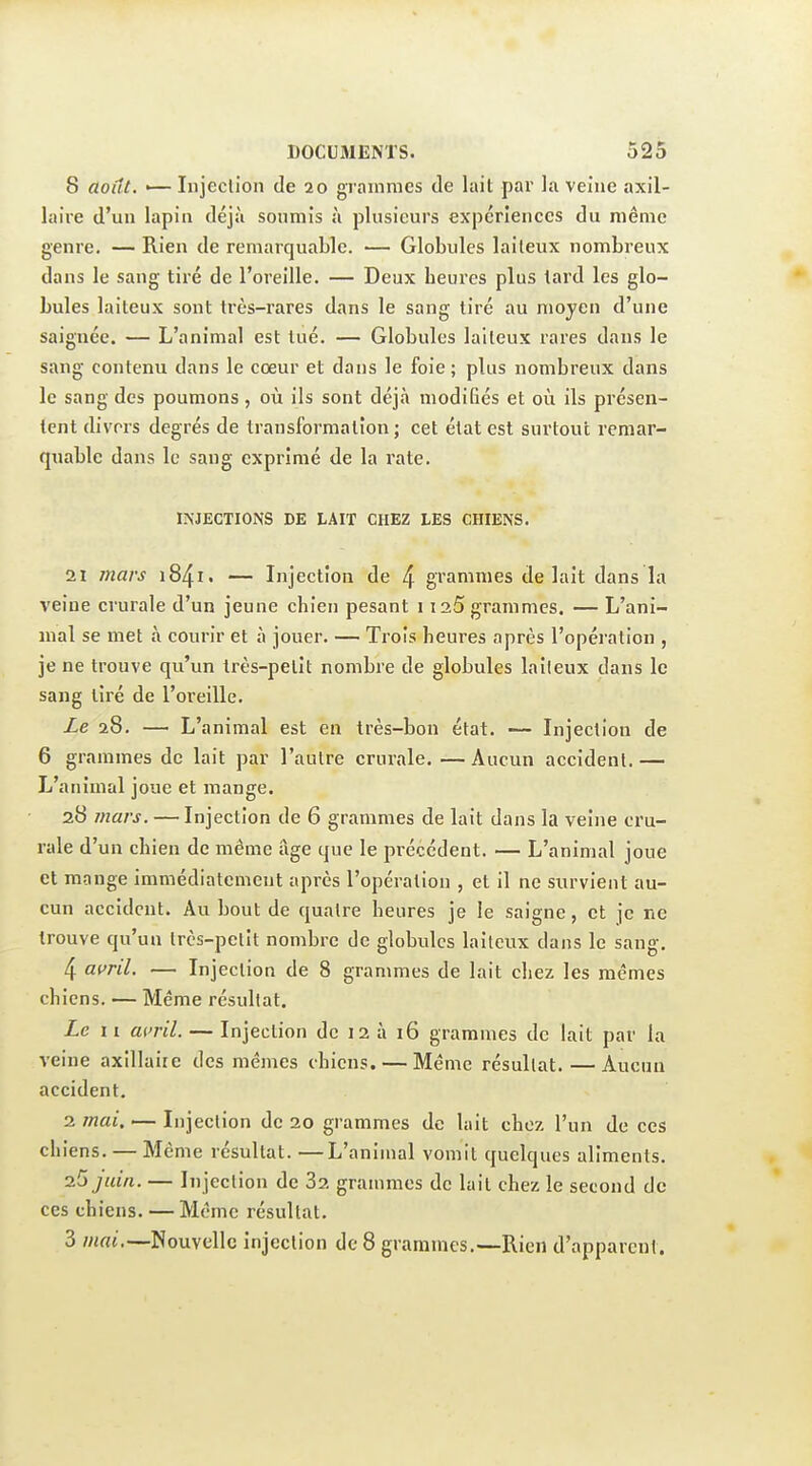 8 août. — Injection de 20 grammes de lait par la veine axil- laire d'un lapin déjà soumis à plusieurs expériences du même genre. — Rien de remarquable. — Globules laiteux nombreux dans le sang tiré de l'oreille. — Deux heures plus tard les glo- bules laiteux sont très-rares dans le sang tiré au moyen d'une saignée. — L'animal est tué. — Globules laiteux rares dans le sang contenu dans le coeur et dans le foie ; plus nombreux dans le sang des poumons , où ils sont déjà modifiés et où ils présen- tent divers degrés de transformation ; cet état est surtout remar- quable dans le sang exprimé de la rate. INJECTIONS DE LAIT CHEZ LES CHIENS. 21 mars 1841. — Injection de 4 gTammes de lait dans la veine crurale d'un jeune chien pesant 1125 grammes. — L'ani- mal se met à courir et à jouer. — Trois heures après l'opération , je ne trouve qu'un très-pelit nombre de globules laiteux dans le sang tiré de l'oreille. Le 28. —■ L'animal est en très-bon état. — Injection de 6 grammes de lait par l'autre crurale. — Aucun accident. — L'animal joue et mange. 28 mars. — Injection de 6 grammes de lait dans la veine cru- rale d'un chien de même âge que le précédent. — L'animal joue et mange immédiatement après l'opération , et il ne survient au- cun accident. Au bout de quatre heures je le saigne, et je ne trouve qu'un très-petit nombre de globules laiteux dans le sang. 4 ai>ril. — Injection de 8 grammes de lait chez les mêmes chiens. — Même résultat. Le 11 af'ril. — Injection de 12 à 16 grammes de lait par la veine axillaire des mêmes chiens. — Même résultat. — Aucun accident. 2 jnai. — Injection de 20 grammes de lait chez l'un de ces chiens. — Même résultat. —L'animal vomit quelques aliments. ■2.^ juin. — Injection de 82 grammes de lait chez le second de ces chiens. — Même résultat. 3 mai.—Nouvelle injection de 8 grammes.—Rien d'apparent.