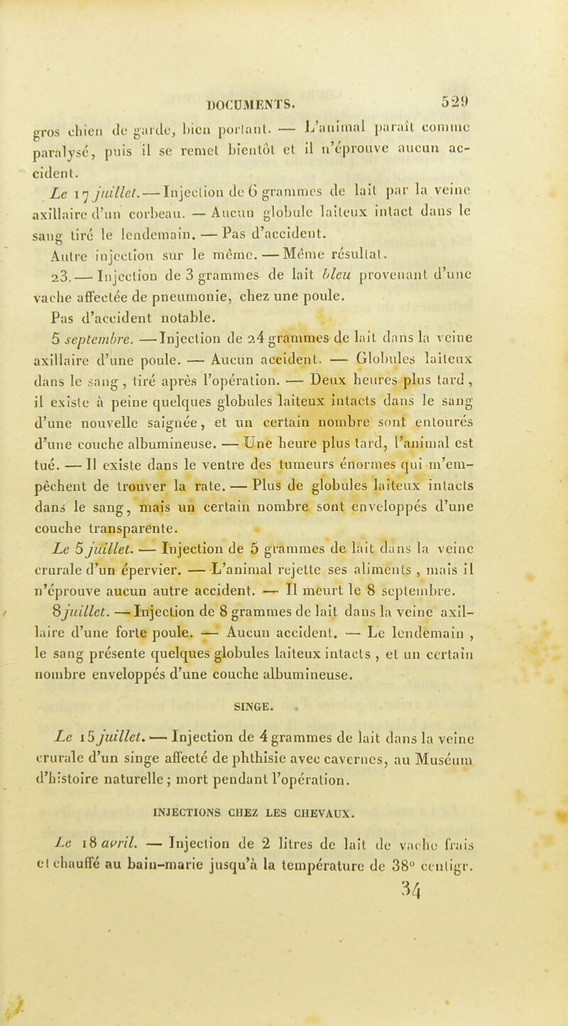 gros chien de garde, bien poilanl. — L'animal parail comme paralysé, puis il se remet bientôt et il n'éprouve aucun ac- cident. Le 17 juillet. — Injection de 6 grammes de lait par la veine axîllaire d'un corbeau. — Aucun globule laiteux intact dans le sang tiré le lendemain. — Pas d'accident. Autre injection sur le même.—Même résultat. 23.— Injection de 3 grammes de lait bleu provenant d'une vache affectée de pneumonie, chez une poule. Pas d'accident notable. 5 septembre. —Injection de 24 grammes de lait dans la veine axîllaire d'une poule. — Aucun accident. — Globules laiteux dans le .sang, tiré après l'opération. — Deux heures plus tard, il existe à peine quelques globules laiteux intacts dans le sang d'une nouvelle saignée, et un certain nombre sont entourés d'une couche albumineuse. — Une heure plus tard, l'animal est tué. — II existe dans le ventre des tumeurs énormes qui m'em- pêchent de trouver la rate. — Plus de globules laiteux intacts dans le sang, mais un certain nombi'e sont enveloppés d'une couche transparente. Le 5 juillet. — Injection de 5 grammes de lait dans la veine crurale d'un épervier. — L'animal rejette ses aliments , mais il n'éprouve aucun autre accident. — Il meurt le 8 septembre. S juillet. —Injection de 8 grammes de lait dans la veine axîl- laire d'une forte poule. — Aucun accident. — Le lendemain , le sang présente quelques globules laiteux intacts , et un certain nombre enveloppés d'une couche albumineuse. SINGE. Le i5 juillet. •— Injection de 4 grammes de lait dans la veine crurale d'un singe affecté de plithisie avec cavernes, au Muséum d'histoire naturelle; mort pendant l'opération. INJECTIONS CHEZ LES CHEVAUX. Le iBamY. — Injection de 2 litres de lait de vache frais cl chauffé au baiu-marie jusqu'à la température de 38 ccnligr. 34