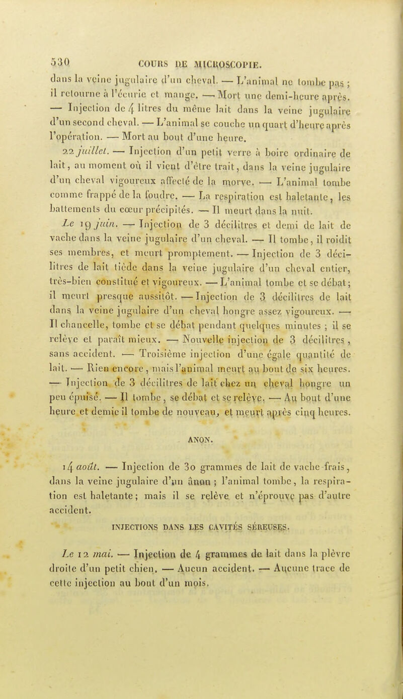 dans la vçine jugulaire d'un cheval. — L'animal ne lonibe pu* ; il rclourne à l'écurie et mange. —-Mort une demi-heure après. — Injeclion de 4 litres du même lait dans la veine jugulaire d'un second cheval. — L'animal se couche un quart d'heure après l'opération. — Mort au bout d'une heure. 0.1 juillet. — Injection d'un petit verre à boire ordinaire de lait, au moment où il vient d'être trait, dans la veine jugulaire d'un cheval vigoureux affecté de la morve. — L'animal tombe comme frappe de la Ibudre. — La respiration est haletaiite, les battements du cœur précipités. — Il meurt dans la nuit. Le \Cj juin, — Injection de 3 décilitres et demi de lait de vache dans la veine jugulaire d'un cheval. — Il tombe, il roidit ses membres, et meurt promplement. — Injection de 3 déci- litres de lait tiède dans la veine jugulaire d'un cheval entier, très-bien constitué et vigoureux. —L'animal tombe cl se débat; il meurt presque aussitôt.—Injection de 3, décilitres de lait dan^ la veine jugulaire d'un cheval hongre assez vigoureux. — Il chancelle, tombe et se débat pendant quelques minutes ; il se relève et paraît mieux. — Nouvelle injeclion de 3 décilitres , sans accident. ■— Troisième injeclion d'une égale qu^ulilé de lait. ■— Rien encore , mais l'animal meurt au bout de six heures. — Injeclion de 3 décilitres de lait chez un chevtil hongre un peu épuisé. — Jl lombc , se débat et serelèye. — Avi bout d'une heure et demie il tombe de nouveau^ et meurt î\p.rès ciijq heures. ANON. i4 août. — Injection de 3o grammes de lait de vache frais, dans la veine jugulaire d'iui âuon ; l'animal tombe, la respira- tion est haletante ; mais il se relève et n'éprouyç |)as d'autre accident. INJECTIONS DANS LÇIS CAVITÉS SÉREUSÇS. Le 11 mai. — Injeeliou de 4 grammes de lait dans la plèvre droite d'un petit chien. — Aucun accident. •— Aitcunc trace de cette injection au bout d'un mois.