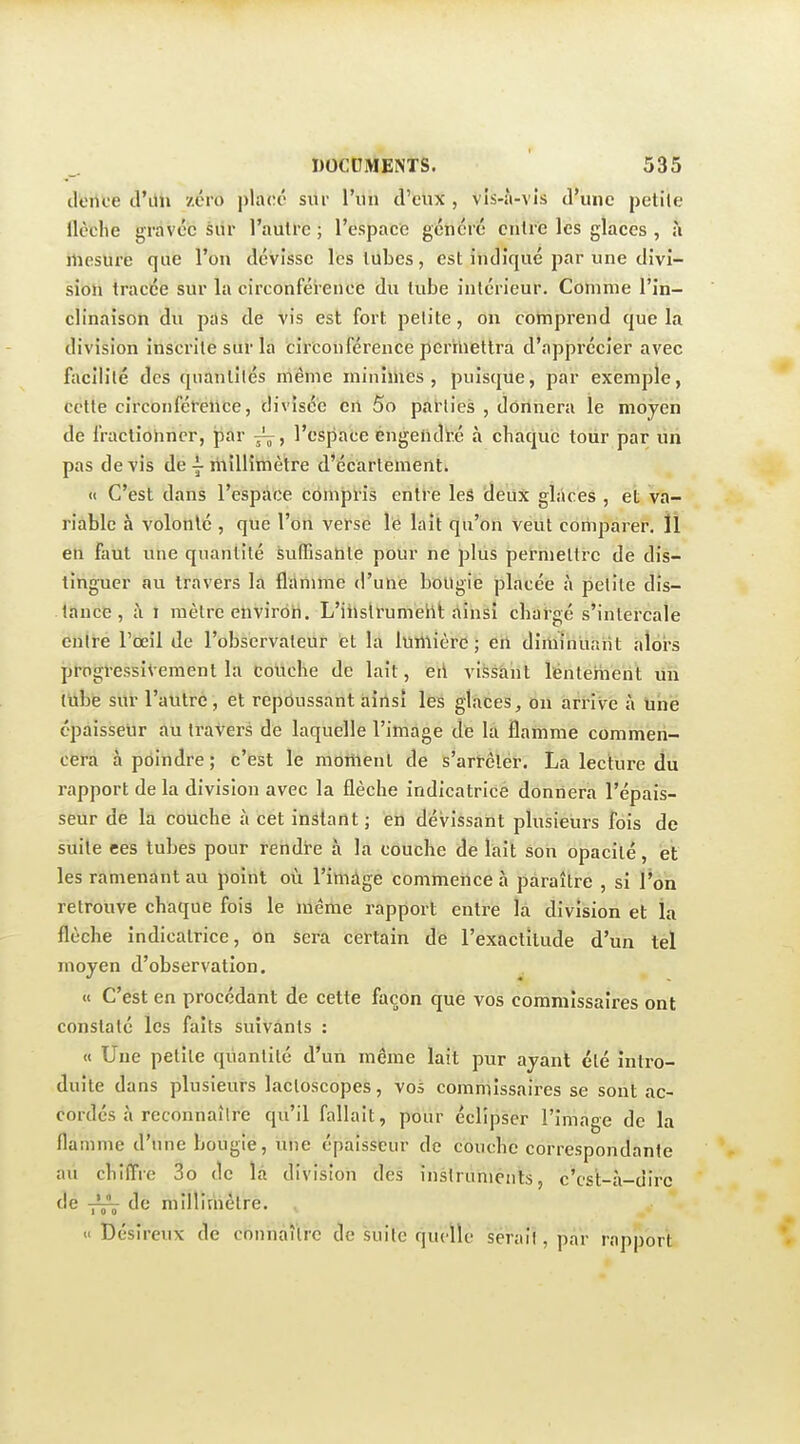 dtrtce d'ilh zéro ythré sur l'un d'eux , vIs-Ji-vis d'une petite llèclie gravée siir l'aulrc ; l'espace généré entre les glaces , ;i iliesure que l'on dévisse Icslubes, est indiqué par une divi- sion tracée sur la circonférence du tube intérieur. Comme l'in- clinaison du pas de vis est fort petite, on comprend que la division inscrite sur la circonférence perhiettra d'apprécier avec facilité des quantités même minimes, puisque, par exemple, cette circonférence, divisée en 5o parties , donnera le moyen de fracliolincr, par l'espace engendré à chaque tour par ùri pas de vis de ^ millimètre d'écartement. « C'est dans l'espace compris entre leâ deux glaces , et va- riable à volonté , que l'on verse le lait qu'on veut comparer. ÏI eh faut une quantité àuITisante pour ne plus permettre de dis- tinguer au travers la flamme d'une bougie placée à petite dis- tance , à I mètre environ. L'iiislrumeht ainsi chargé s'intercale entre l'œil de l'observateur et la lumière ; en diminuntit aloi's progressivement la couche de lait, eii vissant lentement un liibe svtr l'autre, et repôussant àirtsî lès glaces, on arrive à hhe épaisseur au traVers de laquelle l'image dte la flamme commeri- cem à poindre ; c'est le moment de s'artélér. La lecture du rapport de la division avec la flèche indicatrice donnera l'épais- seur de la couche à cet instant ; en dévissant plusieurs fois de suite ces tubes pour rendre à la couche de lait son opacité, et les ramenant au point où l'image commettce à paraître , si l'on retrouve chaque fois le même rapport entre la division et la flèche indicatrice, on sera certain de l'exactitude d'un tel moyen d'observation. « C'est en procédant de cette façon que vos commissaires ont constaté les faits suivants : « Une petite qiiantité d'un môme lait pur ayant été intro- duite dans plusieurs lactoscopes, vos commissaires se sont ac- cordés à reconnaître qu'il fallait, pour éclipser l'image de la flamme d'une bougie, une épaisseur de couche correspondante au chiffre 3o de là division des inslrunieiits, c'cst-à-dirc de de millimétré. , << Désireux de connaître de suite quelle serait, par rapport