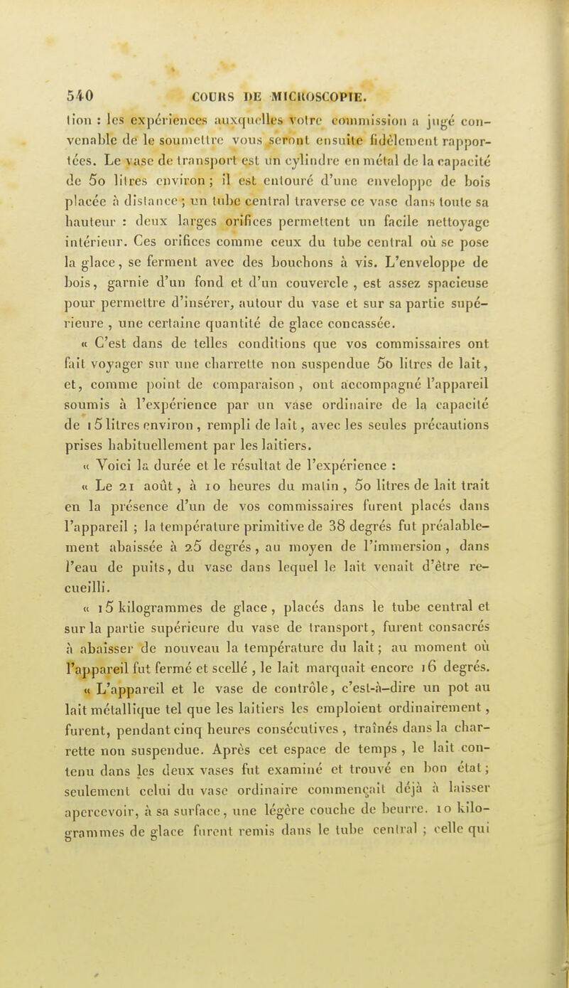 lion : les expériences auxquelles voire coniniission a jugé con- venable de le soumellrc vous^sernnl ensuite fi Jèlement rappor- tées. Le vase de transport çst un cylindre en métal de la capacité de 5o liires environ; il est entouré d'une enveloppe de bois placée à dîslance ; un tube central traverse ce vase dans toute sa hauteur : deux larges orifices permettent un facile nettoyage intérieur. Ces orifices comme ceux du tube central où se pose la glace, se ferment avec des bouchons à vis. L'enveloppe de bois, garnie d'un fond et d'un couvercle, est assez spacieuse pour permettre d'insérer, autour du vase et sur sa partie supé- rieure , une certaine quantité de glace concassée. «t C'est dans de telles conditions que vos commissaires ont fait voyager sur une charrette non suspendue 5o litres de lait, et, comme point de comparaison , ont accompagné l'appareil soumis à l'expérience par un vase ordinaire de la capacité de 15 litres environ , rempli de lait, avec les seules précautions prises habituellement par les laitiers. « Voici la durée et le résultat de l'expérience : u Le 21 août, à lo heures du malin, 5o litres de lait trait en la présence d'un de vos commissaires furent placés dans l'appareil ; la température primitive de 38 degrés fut préalable- ment abaissée à 2.5 degrés , au moyen de l'immersion , dans l'eau de puits, du vase dans lequel le lait venait d'être re- cueilli. « 15 kilogrammes de glace , placés dans le tube central et sur la partie supérieure du vase de transport, furent consacrés à abaisser de nouveau la température du lait ; au moment où l'appareil fut fermé et scellé , le lait marquait encore i6 degrés. « L'appareil et le vase de contrôle, c'est-à-dire un pot au lait métallique tel que les laitiers les emploient ordinairement, furent, pendant cinq heures consécutives, traînés dans la char- rette non suspendue. Après cet espace de temps , le lait con- tenu dans les deux vases fut examiné et trouvé en bon état ; seulement celui du vase ordinaire commençait déjà à laisser apercevoir, à sa surface, une légère couche de beurre, lo kilo- grammes de glace furent remis dans le tube central ; celle qui