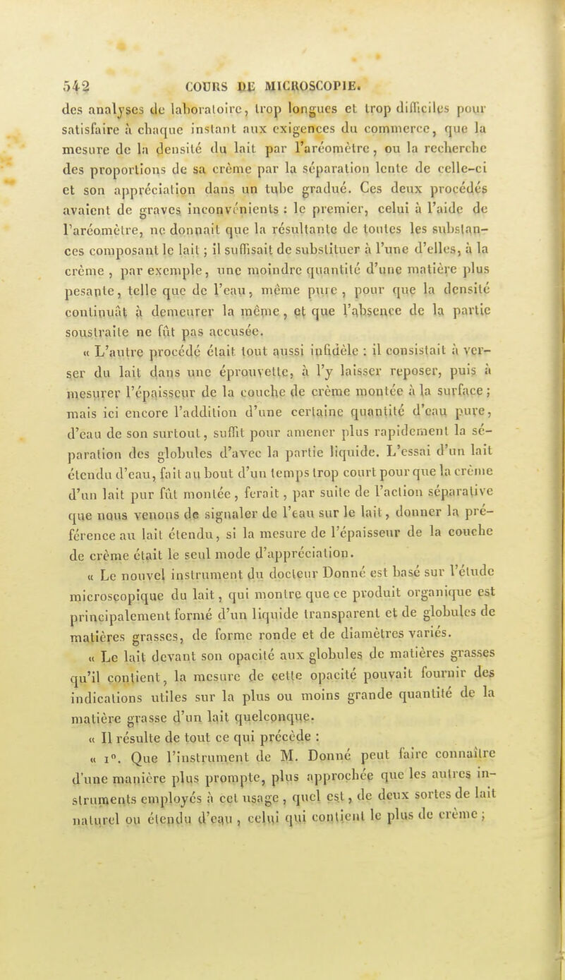 des analyses de laboratoire, trop longues et trop diflicilcs pour satisfaire à chaque instant aux exigences du commerce, que la mesure de la densité du lait par l'aréomètre , ou la recherche des proportions de sa crème par la séparation lente de celle-ci et son appréciation dans un ti^be gradué. Ces deux procédés avaient de graves, inconvénients : le premier, celui à l'aide de Taréomètre, ne donnait que la résultante de toutes les sidjstan- ces composant le lait ; il sufTisait de substituer à l'une d'elles, à la crème , par exemple, une moindre quantité d'une matière plus pesante, telle que de l'eau, même p\irc , pour que la densité continuât ù demeurer la inêpie, que l'qbsewce de la partie soustraite ne fut pas accusée. «t L'autre procédé était tout aussi in&dèle : il consistait à ver- ser du lait dans une épronvette, à l'y laisser reposer, puis à mesurer l'épaisseur de la couche de crème montée à la surfacç ; mais ici encore l'addition d'une cerlaîne quantité d'eau pure, d'eau de son surtout, sufllt pour amener plus rapidement la sé- paration des globules d'avec la partie liquide. L'essai d'un lait étendu d'eau, fait au bout d'un temps trop court pour que la crème d'un lait pur fût montée, ferait, par suite de l'action séparalive que nous venons de signaler de l'eau sur le lait, donner la pré- férence au lait étendu, si la mesure de l'épaisseur de la couche de crème était le seul mode d'appréciation- « Le nouvel instrument du docteur Donné est basé sur l'étude microscopique du lait, qui montre que ce produit organique est principalement formé d'un liquide transparent et de globules de matières grasses, de forme ronde et de diamètres variés. « Le lait devant son opacité aux globules de matières grasses qu'il contient, la mesure de çetle opacité pouvait fournir des indications utiles sur la plus ou moins grande quantité de la matière grasse d'un lait quelconque. « Il résulte de tout ce qui précède : « I. Que l'instrument de M. Donné peut faire connaître d'une manière plus prompte, plus approchée que les autres m- slrupients employés à cet usage , quel est, de deux sortes de lait nativrel ou étendu d'esiu , celvti qMî contient le plus de crème ;