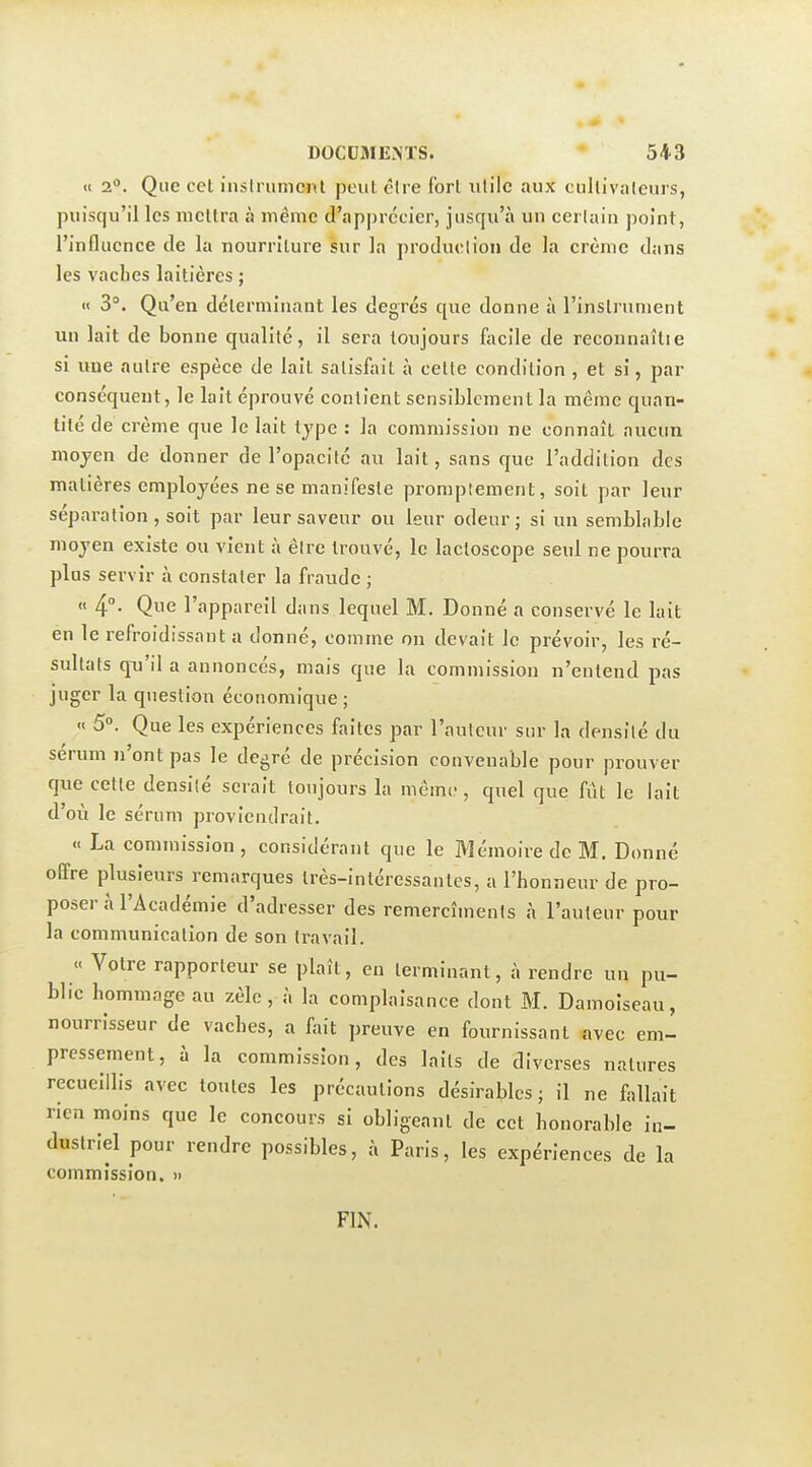 « 2°. Que cet insirument peut cire fort utile aux cultivateurs, puisqu'il les mettra à même d'apprécier, jusqu'à un certain point, l'influence de la nourriture sur la production de la crème dans les vaches laitières ; « 3°. Qu'en déterminant les degrés que donne à l'instrument un lait de bonne qualité, il sera toujours facile de reconnaîlie si une autre espèce de lait satisfait à cette condition , et si, par conséquent, le lait éprouvé contient sensiblement la même quan- tité de crème que le lait type : la commission ne connaît aucun mojen de donner de l'opacité au lait, sans que l'addition des matières employées ne se manifeste promptement, soit par leur séparation, soit par leur saveur ou leur odeur; si un semblable moyen existe ou vient à être trouvé, le lacloscope seul ne pourra plus servir à constater la fraude ; « 4°- Que l'appareil dans lequel M. Donné a conservé le lait én le refroidissant a donné, comme on devait le prévoir, les ré- sultats qu'il a annoncés, mais que la commission n'entend pas juger la question économique; « 5°. Que les expériences faites par l'auteur sur la densité du sérum n'ont pas le degré de précision convenable pour prouver que cette densité serait toujours la même, quel que fût le lait d'où le sérum proviendrait. « La commission , considérant que le Mémoire de M. Donné offre plusieurs remarques très-intéressantes, a l'honneur de pro- poser à l'Académie d'adresser des remercîmenls à l'auteur pour la communication de son travail. « Votre rapporteur se plaît, en terminant, à rendre un pu- blic hommage au zèle, à la complaisance dont M. Damoiseau, nourrisseur de vaches, a fait preuve en fournissant avec em- pressement, à la commission, des laits de diverses natures recueillis avec toutes les précautions désirables; il ne fallait rien moins que le concours si obligeant de cet honorable in- dustriel pour rendre possibles, à Paris, les expériences de la commission. » FIN.