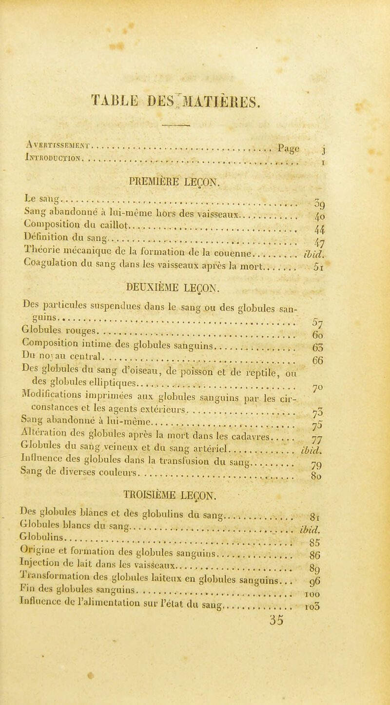 TABLE DES JIATIÈKES. Avertissement Page j IXTBODUCTION j PREMIÈRE LEÇON. L« ^'''S 09 Sang abandonné à liii-raême hors des vaisseaux 4o Composition du caillot.. Définition du sang Théorie mécanique de la formation de la couenne ihid. Coagulation du sang dans les vaisseaux après la mort 5i DEUXIÈÎVIE LEÇON. Des particules suspendues dans le sang ou des globules san- guins 5 Globules rouges Composition intime des globules satiguins 63 Du no; au central gg Des globules du sang d'oiseau, de poisson et de reptile, ou des globules elliptiques Modifications inij^rimées aux globules sanguins par. les cir- constances et les agents extérieurs n3 Sang abandonné à lui-même ^5 Altération des globules après la mort dans les cadavres 77 Globules du sang veineux et du sang artériel ibid. Influence des globules dans la transfusion du sang 79 Sang de divei'ses couleurs 3^, TROISIÈME LEÇON. Des globules blancs et des globulins du sang 81 Globules blancs du sang . ' ij^-^ Globulins ni ^ . . o5 Ungme et foi mation des globules sanguins 86 Injection de lait dans les vaiséeaux 8g Transformation des globules laiteux en globules sanguins .. 96 Fin des globules sanguins Influence de l'alimentalion sur l'état du saug ,o3 35