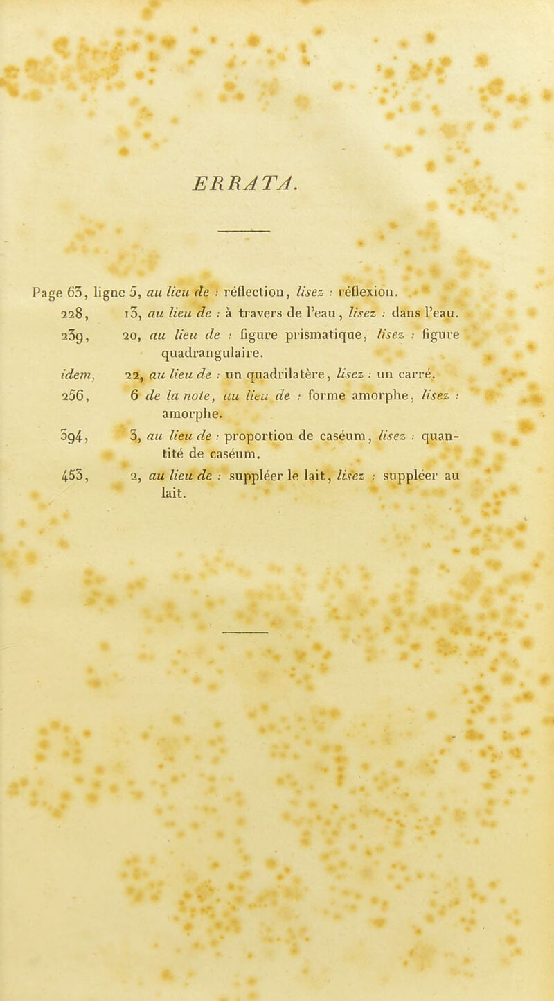 ■» ERRATA. Page 63, ligne 5, au lieu de ; réflection, lise% .- réflexion. 228, i3, au lieu de ; à travers de l'eau, lisez -. dans l'eau. 239, 20, au lieu de : figure prismatique, lisez : figure quadrangulaire. idem, 22, au lieu de ■ un quadrilatère, lisez -. un carré. 256, 6 de la note, au lieu de -. forme amorphe, lisez -. amorphe. 394, 3, au lieu de : proportion de caséum, lisez ■ quan- tité de caséum. 455, 2, au lieu de ; suppléer le lait, lisez -. suppléer au