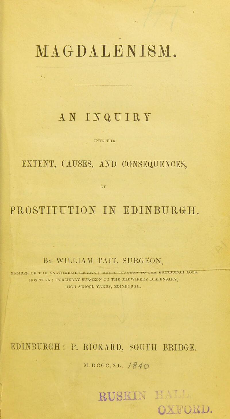 MAGDALENISM. AN INQUIRY IN'TO THE EXTENT, CAUSES, AND CONSEQUENCES, OF PROSTITUTION^ m EDINBURan. By WILLIAM TAIT, SURGEON, MRMBER OF THE ANATOMICAL •. Tn^ ■ ini i] M HI 11-1 ivi i i.HI'.K HOSPITAL ; FORMERLY SURGEON TO THE MIDWIFERY DISPENSARY, HIGH SCHOOL YARDS, EDINBURGH. EDINBURGH: P. IIICKARD, SOUTH BRIDGE. M.DCCC.XL. Id40 \ RUSKIK