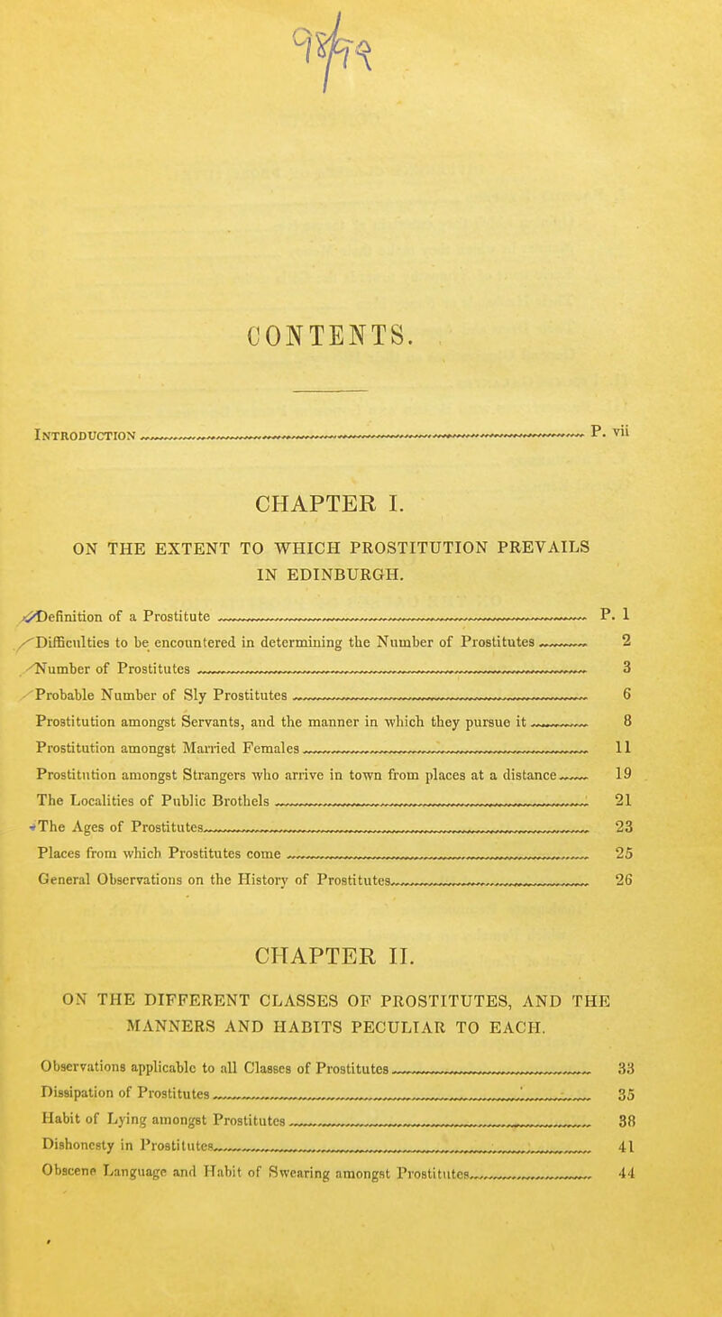 CONTENTS. Introduction ^ , ^^..--^——P. vii CHAPTER I. ON THE EXTENT TO WHICH PROSTITUTION PREVAILS IN EDINBURGH. ,j^Oefinition of a Prostitute P. 1 ''DiiBculties to be encountered in determining the Number of Prostitutes ,w~v~~ 2 Number of Prostitutes „^ —, ~^ 3 Probable Number of Sly Prostitutes ~ ^ 6 Prostitution amongst Servants, and the manner in which they pursue it ~...^™™ 8 Prostitution amongst Manied Females „^ ,„ „„ „„ 11 Prostitution amongst Strangers who arrive in town from places at a distance19 The Localities of Public Brothels , . 21 ■*The Ages of Prostitutes 23 Places from which Prostitutes come , , „„,,„„„ 25 General Observations on the History of Prostitutes,,,™™™,—^ 26 CHAPTER II. ON THE DIFFERENT CLASSES OF PROSTITUTES, AND THE MANNERS AND HABITS PECULIAR TO EACH. Observations applicable to all Classes of Prostitutes ™-™™™™„ 33 Dissipation of Prostitutes „™ ,r.r,„ ™ 35 Habit of Lying amongst Prostitutes ,, „ 38 Dishonesty in Prostitutes ™™™„: 41 Obscene Language and Habit of Swearing amongst Prostitutes,,,, , „ 44