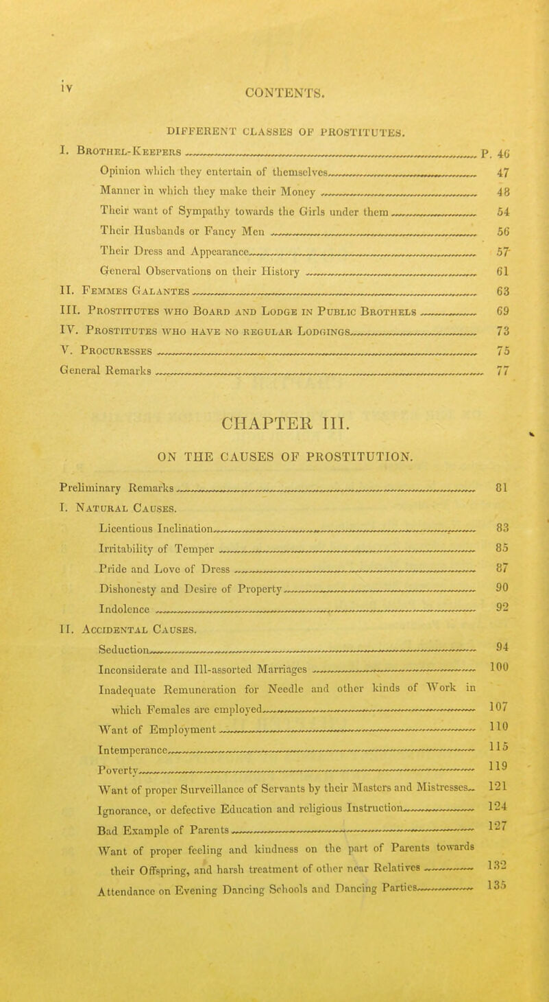 DIFFERENT CLASSES OF PROSTITUTES. I. BrothKL-Keepers ™ , p. m Opinion wliich they entertain of tlicmsclvcs . ,,, . 47 Manner in wliich they make their Money ^ , .,. ,,, 48 Their want of Sympathy towards the Girls under them 54 Their Husbands or Fancy Men ™„ ^ „ 56 Their Dress and Appearances,^ ^ ™,™„^,™„™. 57' General Observations on their History , ^ 61 II. Femmes Galantes ^ ,„ 63 III. Prostitotes who Board and Lodge in Public Brothels 69 IV. Prostitutes who have no regular Lodgings 73 V. Procuresses ™™™„™,„™„,,™„„,,,,,™, 75 General Remarks ™™,„„ ™ 77 CHAPTER III. ON THE CAUSES OF PROSTITUTION. Preliminary Remarks ,„„ „.,.^.^„ 01 I. Natural Causes. Irritability of Temper ™ 85 Pride .and Love of Dress —^—™ .^^^^ 87 Dishonesty and Desire of Property 90 II. Accidental Causes. Inconsiderate and Ill-assorted Marriages ~ 100 Inadequate Remuneration for Needle and other kinds of AVork in which Females are employed^,. ——^ 107 Want of Employment—. 110 Intemperance,.-,™ ~.—.„.™,™,,™~_—~~ ™„,™„-„_ 115 Poverty — ——, . 119 Want of proper Surveillance of Servants by their Masters and Mistresses™ 121 Ignorance, or defective Education and religious Instruction 124 Bad Example of Parents ■ —■ ■ l'^'^ Want of proper feeling and kindness on the part of Parents towards their Offspring, and harsh treatment of other near Relatives 132 Attendance on Evening Dancing Schools and Dancing Parties > 13.>