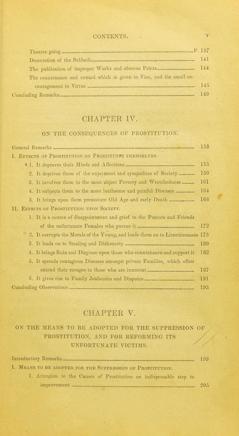 Desecration of the Sabbath ~„„™™™^, 141 The publication of improper Works and obscene Prints ™- 144 The countenance and reward which is given to Vice, and the small en- couragement to Virtue — .„—,™— 145 Concluding Remarks™^- — ~—149 CHAPTER IV. ON THE CONSEQUENCES OF PROSTITUTION. General Remarks ^^^.^—. ■——,—,——,— ,—153 I. Effects of Prostitution on Prostitutes themselves. A 1. It depraves their Minds and Affections ~—w—155 2. It deprives them of the enjoyment and sympathies of Society 159 3. It involves them in the most abject Poverty and Wretchedness 161 4. It subjects them to the most loathsome and painful Diseases 164 5. It brings upon them premature Old Age and early Death 168 II. Effects of Prostitution upon Society. 1. It is a source of disappointment and grief to the Parents and Friends of the unfortunate Females who pursue it , 172 ■ 2. It corrupts the Morals of the Young, and leads them on to Licentiousness 175 3. It leads on to Stealing and Dishonesty 180 4. It brings Ruin and Disgrace upon those who countenance and support it 182 5. It spreads contagious Diseases amongst private Families, which often extend their ravages to those who are innocent 187 6. It gives rise to Family Jealousies and Disputes-^ 191 Concluding Observations ^ ™„~™„™™^ 193 CHAPTER V. ON THE MEANS TO BE ADOPTED FOR THE SUPPRESSION OF PROSTITUTION, AND FOR REFORMING ITS UNFORTUNATE VICTIMS. Introductory Remarks „ w„..^„ 199 I. Mkans to be adopted for the Suppression of Prostitution. 1. Attention to the Causes of Prostitution an indispensable step to improvement , ^„ 205