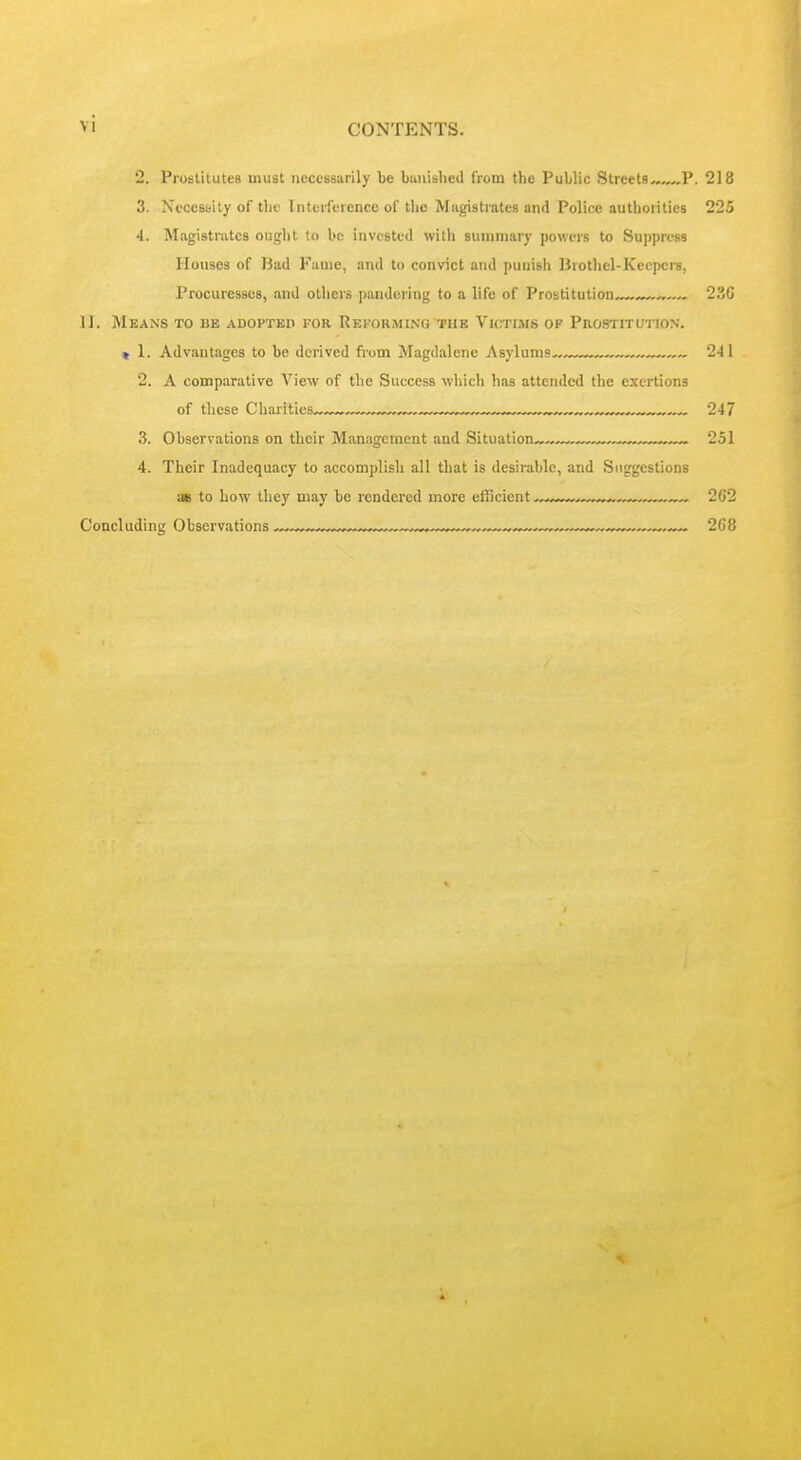 2. Prostitutes must neccBsarily be biuiislied from the Public Streets^ P. 218 3. Necessity of tlie InterfiTencc of tlic Magistrates and Police authorities 225 4. Magistrates ought to be invested with summary powers to Suppress Houses of Bad Fame, and to convict and punish Brothel-Keepers, Procuresses, and others pandering to a life of Prostitution 23G II. Means to be adopted for Rekorming the Victims of Prostitution. « 1. Advantages to be derived fiom Magdalene Asylums 241 2. A comparative View of the Success which has attended the exertions of these Charities ™, ^. 247 3. Observations on their Management and Situation „ 251 4. Their Inadequacy to accomplish all that is desirable, and Suggestions as to how they may be rendered more efficient 262