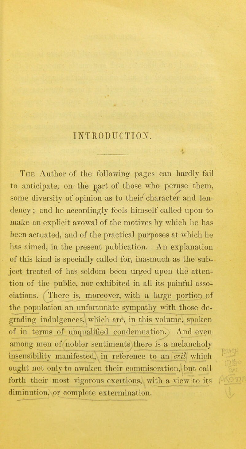 INTRODUCTION. i The Author of the following pages can hardly fail to anticipate, on the jmrt of those who peruse them, some diversity of opinion as to thei/character and ten- dency ; and he accordingly feels himself called upon to make an explicit avowal of the motives by which he has been actuated, and of the practical purposes at which he has aimed, in the present publication. An explanation of this kind is specially called for, inasmuch as the sub- ject treated of has seldom been urged upon the atten- tion of the public, nor exhibited in all its painful asso- ciations. ^here_is^_moreover, with a large portion of the population an unfortunate sympathy with those de- grading indulgences,\ which are, in this volume, spoken of in terms of unqualified condemnation. And even among men of nobler sentiments,there is a melancholy insensibility manifested}\ in reference to bxi evilj which ought not only to awaken their commiseration,!, but call forth their most vigorous exertions, with a vieAv to its diminution, \or complete extermination.