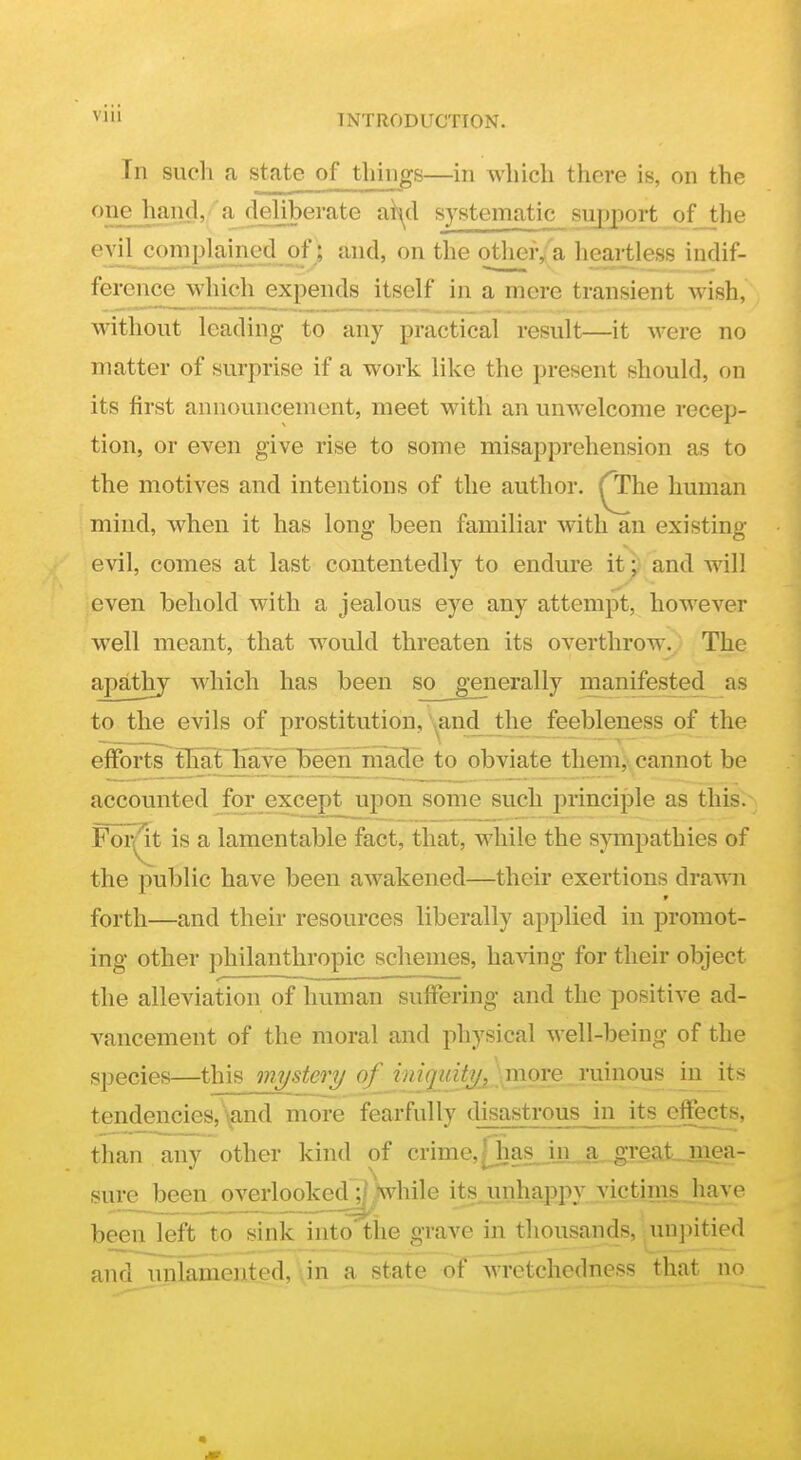 In such a state of things—in which there is, on the one hand,'a deliberate ai^d systematic siipjort of the ^-yiL?2I?lPL^iB?-~5^ ' other/a heartless indif- ference which expends itself in a mere transient wish, without leading to any practical result—it were no matter of surprise if a work like the present should, on its first announcement, meet with an unwelcome recep- tion, or even give rise to some misapprehension as to the motives and intentions of the author, ^he human mind, when it has long been familiar with an existing- evil, comes at last contentedly to endure it^: and will even behold with a jealous eye any attempt, however well meant, that would threaten its overthrow.. The apathy which has been so generally manifested as to the evils of prostitution,'\^and_J.he_feebleness of the efforts fFat^l^-'^enbeen made to obviate them, cannot be accounted for except upon some such principle as this. Fol^t is a lamentable fact, that, while the sympathies of the public have been awakened—their exertions drawn forth—and their resources liberally applied in promot- ing other philanthropic schemes, having for their object ^ •  - -   the alleviation of human suffering and the positive ad- vancement of the moral and physical well-being of the species—this mystery of imqmtyj\^^ tendencies, \and more fearfully disastrous in its effects, than any other kind of crime,[hasjin^,great_mea- sure been overlooked ;; while itsjinhappy victims have been left to sink into the grave in thousands, unpitied and unlamented, dn a state of wretchedness that no