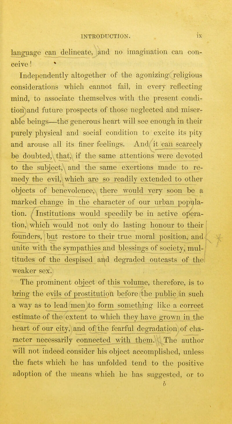 language can delineate, [and no imagination can con- ceive ! * Independently altogether of the agonizing 'religious considerations which cannot fail, in every reflecting mind, to associate themselves with the present condi- tion)and future prospects of those neglected and miser- able beings—the generous heart will see enough in their purely physical and social condition to excite its pity and arouse all its finer feelings. And; it can scarcely be doubted,' that, if the same attentions were devoted to the subject,\ and the same exertions made to re- medy the evil, which^re so readily extended to othei- objects of benevolence, there would very soon be a marked change in the character of our urban popula- tion. ^Institutions would speedily be in active opera- tion ,'\ which ^would not only do lasting honour to their founders,) but restore to their true moral position,! and^ unite with the sympathies and blessings of society, mul-j titudes of the despised and degraded outcasts of the: weaker sex. The prominent object of this volume, therefore, is to bring the evils of prostitution before the public in such a way as to lead men)to form something like a correct estimate of the extent to which they have grown in the heart of our city, and of the fearful degradation;of cha- racter necessarily connected with , them., .. The author will not indeed consider his object accomplished, unless the facts which he has unfolded tend to the positive adoption of the means which he has suggested, or to h