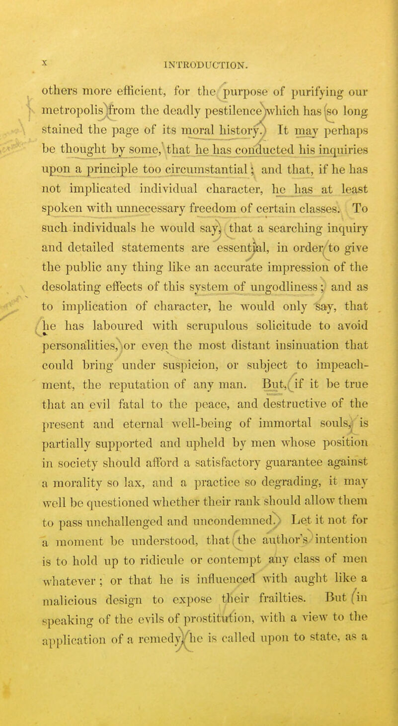 others more efficient, for tlie. purpose of purifying our - metropolis)from the deadly pestilence)vvhich has ^ long stained the page of its nioral historyy It may perhaps be thought^by somj,\that li^ has c^jW his inquiries upon a principle too circumstantial; and that, if he has not implicated individual character, he has at least spoken with unnecessary freedom of certain classes. To such individuals he would s&j^ i^hat a searching inquiry and detailed statements are essentj)al, in order^to give the public any thing like an accurate impression of the desolating effects of this system of ungodliness j/ and as to implication of character, he would only 'say, that /he has laboured with scruiiulous solicitude to avoid personalities,)or even the most distant insinuation that could bring under suspicion, or subject to impeach- ment, the reputation of any man. But,(if it be true that an evil fatal to the peace, and destructive of the present and eternal well-being of immortal souls^' is partially supported and upheld by men whose position in society should afford a satisfactory guarantee against a morality so lax, and a practice so degrading, it may well be questioned whether their rank should allow them to pass unchallenged and uncondemned.) Let it not for a moment be understood, thatithe authors-intention is to hold up to ridicule or contempt any class of men whatever ; or that he is influenced with aught like a malicious design to expose their frailties. But (in speaking of the evils of prostittrtion, with a view to the application of a remedyVhc is called upon to state, as a