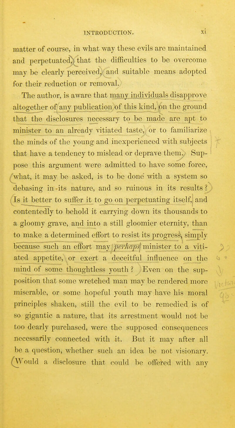 matter of course, in what way these evils are maintained and perpetuated'J^^that the difficulties to be overcome may be clearly perceived^(^nd suitable means adopted for their reduction or removal. The author, is aware that many individuals disapprove altogether of any publication of this kind, pi the ground that the disclosures necessary to be made are apt to minister to an already vitiated taste, or to familiarize i the minds of the young and inexperienced with subjects that have a tendency to mislead or deprave them./ Sup- pose this argument were admitted to have some force, . what, it may be asked, is to be done with a system so debasing in-its nature, and so ruinous in its results?^,; ^Is it better to suffer it to go on perpetuating itself,) and contentedly to behold it carrying down its thousands to a gloomy grave, and into a still gloomier eternity, than to make a determined effort to resist its progress, simply because such an effort may ipei'hapd mmister to a viti- ated appetite, \ or exert a deceitful influence on the mind of some thoughtless youth ? Even on the sup- position that some wretched man may be rendered more miserable, or some hopeful youth may have his moral principles shaken, still the evil to be remedied is of so gigantic a nature, that its arrestment would not be too dearly purchased, were the supposed consequences necessarily connected with it. But it may after all be a question, whether such an idea be not visionary. (\Vould a disclosure that could be offered with any