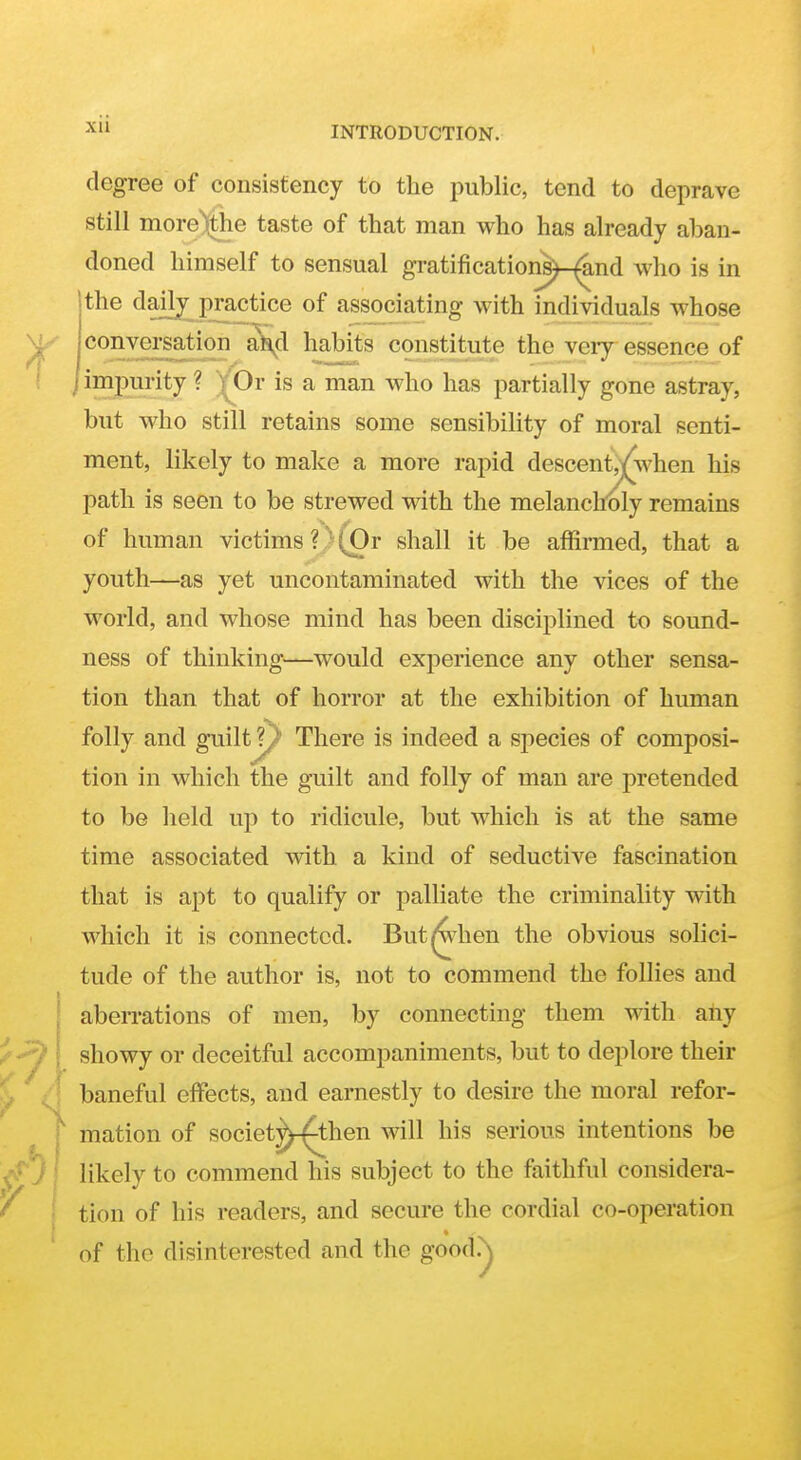 degree of consisfency to the public, tend to deprave still inore)the taste of that man who has already aban- doned himself to sensual gratifications)-^nd who is in [the dailj p^ctice of associating with individuals whose conversation aJi^d habits constitute the very essence of 1 impurity ? VOr is a man who has partially gone astray, but who still retains some sensibility of moral senti- ment, likely to make a more rapid descents/when his path is seen to be strewed with the melancholy remains of human victims?'(Or shall it be affirmed, that a youth—as yet uncontaminated with the vices of the world, and whose mind has been disciplined to sound- ness of thinking—would experience any other sensa- tion than that of horror at the exhibition of human folly and guilt?/ There is indeed a sj)ecies of composi- tion in which the guilt and folly of man are pretended to be held up to ridicule, but which is at the same time associated with a kind of seductive fascination that is apt to qualify or palliate the criminality with which it is connected. But hen the obvious solici- tude of the author is, not to commend the follies and aberrations of men, by connecting them with any showy or deceitfal accompaniments, but to deplore their baneful effects, and earnestly to desire the moral refor- mation of societ^^hen will his serious intentions be likely to commend his subject to the faithful considera- tion of his readers, and secure the cordial co-operation of the disinterested and the good.^