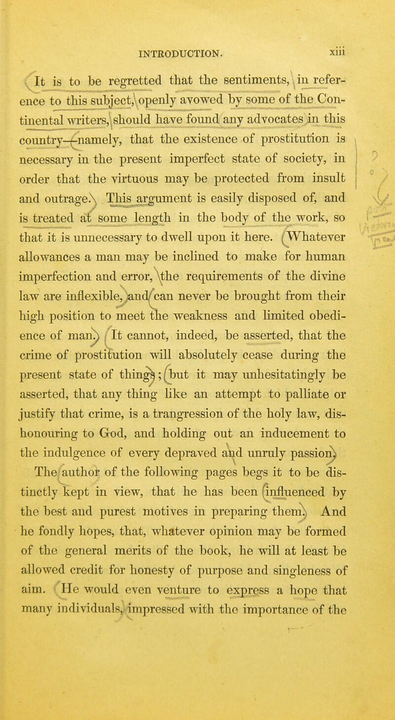 i^it is to be regretted that the sentiments, in refer- ence to this subject, openly avowed by some of the Con- tinental writers,: should have found any advocates,in this country-^amely, that the existence of prostitution is necessary in the present imperfect state of society, in order that the virtuous may be protected from insult and outrage.\ This j,rgument is easily disposed of, and is treated at some length in the body of the work, so that it is unnecessary to dwell upon it here. (Whatever allowances a man may be inclined to make for human imperfection and error, ^\the requirements of the divine law are inflexibl^^nd^can never be brought from their high position to meet the weakness and limited obedi- ence of man^) ^It cannot, indeed, be asserted, that the crime of prostitution will absolutely cease during the present state of thing^;(but it may unhesitatingly be asserted, that any thing like an attempt to palliate or justify that crime, is a trangression of the holy law, dis- honouring to God, and holding out an inducement to the indulgence of every depraved and unruly passion) The; author of the following pages begs it to be dis- tinctly kept in view, that he has been (influenced by the best and purest motives in preparing thenx^ And he fondly hopes, that, whatever opinion may be formed of the general merits of the book, he will at least be allowed credit for honesty of purpose and singleness of aim. ■ He would even venture to express a hope that many individuals, impressed with the importance of the