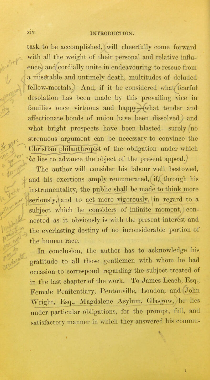 £5 task to be accomplished,; will cheerfully come forward with all the weight of their personal and relative influ- ence) and^ cordially unite in endeavouring to rescue from ^ I a mis^able and untimely death, multitudes of deluded i f fellow-mortals.^' And, if it be considered whatj^earful desolation has been made by this prevailing vice in families once virtuous and happy-7'-(\vhat tender and affectionate bonds of union have been dissolved-)-and what bright prospects have been blasted—surely (no strenuous argument can be necessary to convince the ^ ^ Ciirisliari pHlaiithropist of the obligation under which he lies to advance the object of the present appeal.^ 'y^y^'^ The author will consider his labour well bestowed, i and his exertions amply remunerated, \^^if,iM:hrough his <l^,j,Jf ^ Instrumentality, the public shall be made to think more '^y||seriously,^and to act more vigorously, in regard to a ^^^^ subject which he considers of infinite moment, con- nected as it obviously is with the present interest and . ' _^ the everlasting destiny of no inconsiderable portion of the human race. In conclusion, the author has to acknowledge his gratitude to all those gentlemen with whom he had occasion to correspond regarding the subject treated of in the last chapter of the work. To James Leach, Esq., Female Penitentiary, Pentonville, London, and ( John Wright, Esq^^ Magdalene Asylum, Glasgow, he lies under particular obligations, for the prompt, full, and satisfactory manner in which they answered his conimu-