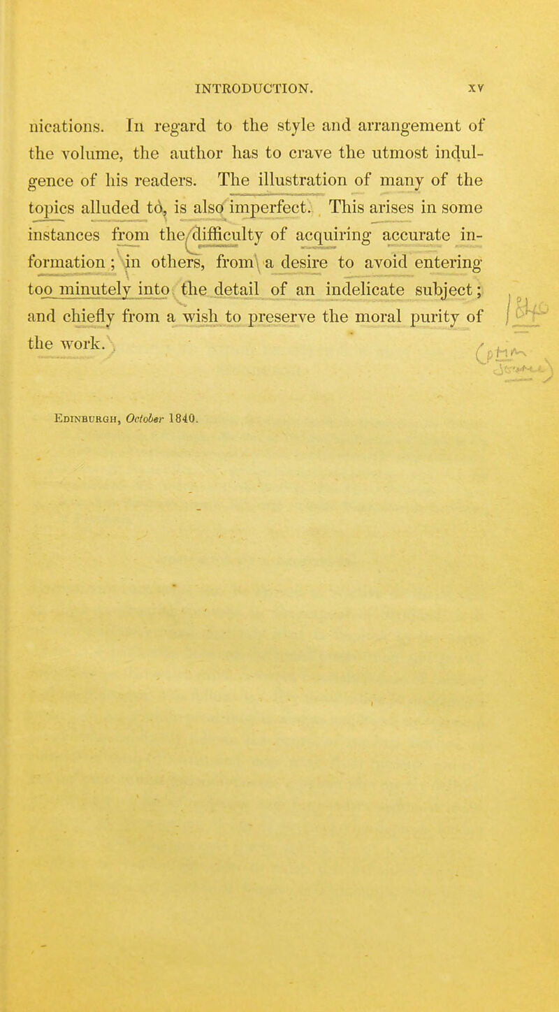 nications. In regard to the style and arrangement of the vokime, the author has to crave the utmost indul- gence of his readers. The illustration of many of the topics alluded td, is also imperfect. This arises in some instances from the^ifficulty of acquiring accurate in- formation ;\jn others, from\ a desire to avoid entering too minutely into the .detail of an indelicate subject ; and chiefly from ajwi^hjbojpreserve the moral purity of the work. / Edinburgh, October 1840.