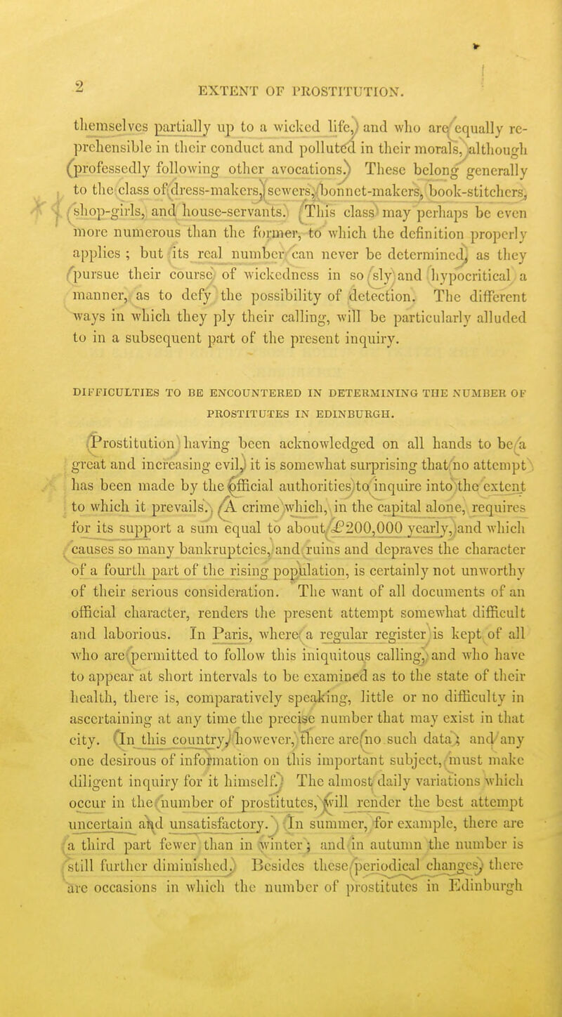 tliemselvcs jxirtially up to a wicked lifc^ and who are^equally re- prehensible in their conduct and polluted in their morals,^althougli (professedly following other avocations!) These belong generally to the;class of(dress-malcers^scwers^honnct-makers, book-stitchers, /shop-girls^; and; house-servants.^ ^his clasS may perhaps be even more numerous than the fop>er, td'which the definition properly applies ; but (its real numbcr/;^an never be determined] as they ^pursue their course., of wickedness in so(sly^and :hypocritical a manner, as to defy the possibility of detection. The different ways in which they ply their calling, will be particularly alluded to in a subsequent part of the present inquiry. DIFFICULTIES TO BE ENCOUNTERED IN DETERMINING THE NUMBER OF PROSTITUTES IN EDINBURGH. /f*rostitution having been acknowledged on all hands to be/a ' great and increasing evil^ it is somewhat surprising thatfno attempt has been made by the^fficial authoritiesjto inquire into)thc extent ■; to which it prevails.^j ^ crime^which,. in the capital alone, requires for its support a siim equal to about^200,000 yearly,)and which /causes so many bankruptcies,'and, ruins and depraves the character of a fourth part of the rising population, is certainly not unworthy of their serious consideration. The want of all documents of an official character, renders the present attempt somewhat difficult and laborious. In Paris, where(a regular registerjis kept of all Avho areipermitted to follow this iniquitou^s calling^) and who have to appear at short intervals to be examined as to the state of their health, there is, comparatively speaking, little or no difficulty in ascertaining at any time the precise number that may exist in that city, (in this country/liowevcr, tlicre are(iio such data^ and''any one desirous of information on this important subjcct,(must make diligent inquiry for it himself!) The almost/daily variations which occur in the (number of prostitutesj^'j^'ill^reiider the best attempt uncertajn^a^d unsatjsJicJ;ory.j f^n summer, 'for example, there are fa third part fewer than in vjvinter) and an autunm the number is fStill further diminishech) Besides these ^'periodical changes) there are occasions in which the number of prostitutes in Edinburgh