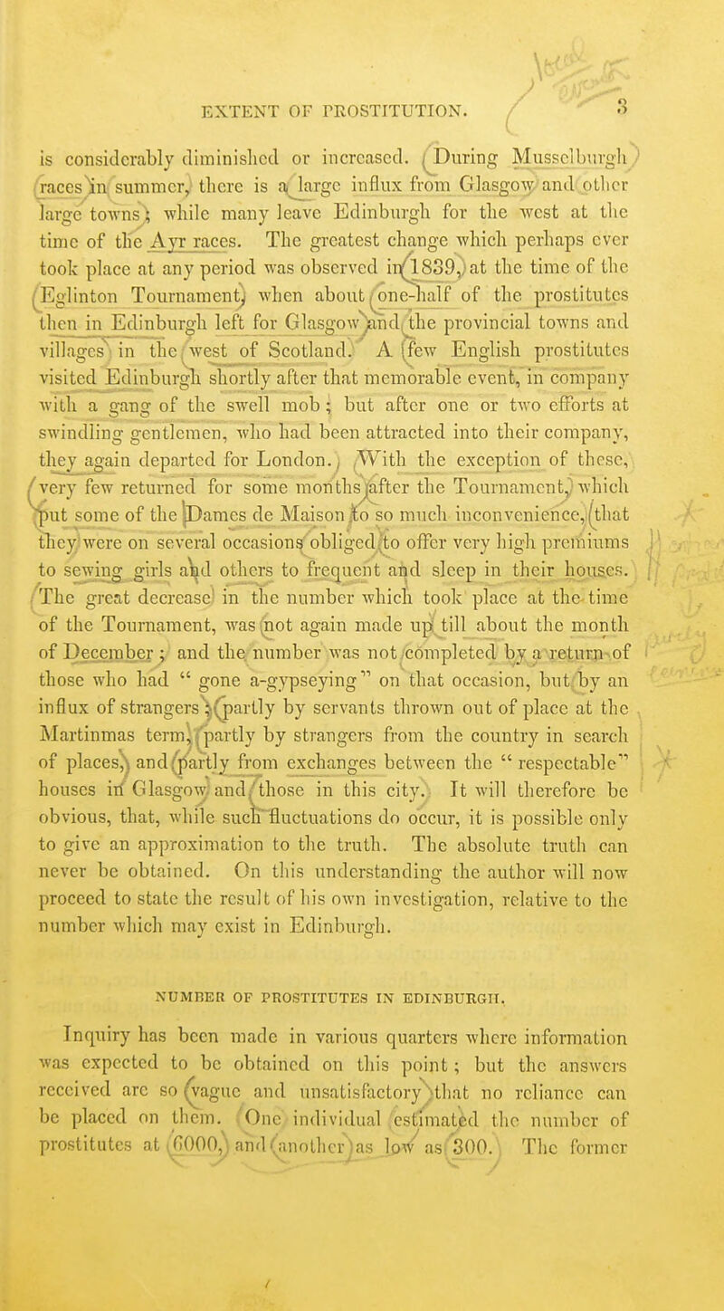 \ EXTENT OF TEOSTITUTION. / ^ is considerably dimlnislicil or increased. ( During Musselburgh ) ijraces^in summer, there is a<Jarge influx from Giasgow, and other large towns^ while many leave Edinburgh for the west at the time of the Ayr races. The greatest change which perhaps ever took place at any period was observed i 1^839) at the time of the ^Eglinton Tournament) when about ^ne-half of the prostitutes then m Edinburgh left for Glasgow^ndi;^he provincial towns and villages'''in the, west of Scotland. A (few English prostitutes visited Edinburgli shortly after that memorable event, in company with a gang of the swell mob; but after one or two efforts at swindling gentlemen, who had been attracted into their company, tliey^gain departed for London.^ (With Jthe exception of these, very few returned for some moTithsj^fter the Tournament^ which put some of the|Dames de Maison^o so much inconvenience,(that they'were on several occasions obliged(to offer very high prcniiums to sewing girls aWl others to frequent and sleep in their houses. The great decrease' in the number which took place at the time of the Touraament, was (not again made upijtill about the month of Decerabef and tlie^-number was not/completed by a>xej,urji^ of those who had  gone a-gypseying on that occasion, but(1by an influx of strangers'^^(j)artly by servants thrown out of place at the , Martinmas term^ f'partly by strangers from the country in search of places^^ and (partly from exchanges between the respectable houses ill Glasgow; and/those in this city.' It will therefore be obvious, that, while suctrfluctuations do occur, it is possible only to give an approximation to the truth. The absolute truth can never be obtained. On this understanding the author will now proceed to state the result of his own investigation, relative to the number which may exist in Edinburgh. NUMBER OF PROSTITUTES IN EDINBUnGIT, Inquiry has been made in various quarters where information was expected to be obtained on this point; but the answers received are so ^ague and unsatisfactory^that no reliance can be placed on them. One individual cstimatj^d the number of prostitutes at (GOOP,).and(anothcr)as low^ as(3^^ The former