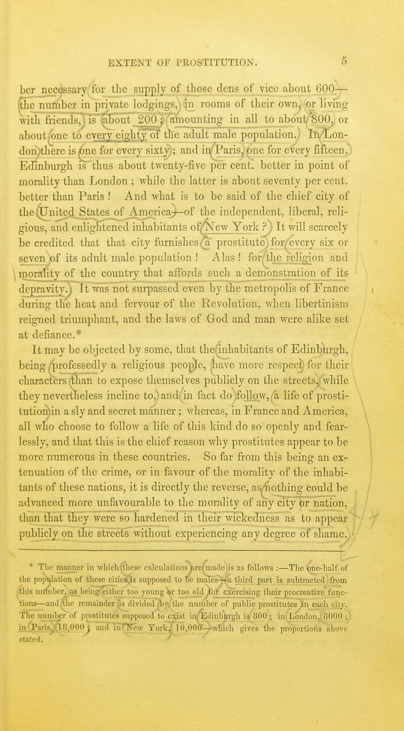 ber necdssary for the supply of those dens of vice about 600— ^he nufiiboT in private lodgings, in rooms of their own, or living with fiicuds;, is ;il)ont 200 ; amounting in all to about 800, or about^ne to every eighty of Uic adult male population.) Ifi^on- doii)there is for every sixty]; and iiVParisy^ne for every fifteen,^ Edinburgh is thus about twenty-five per cent', better in point of morality than London ; while the latter is about seventy per cent, better than Paris ! And what is to be said of the chief city of the^nitetl States of America^of the independent, liberal, reli- gious, and enlightened inhabitants of/New York ?; It will scarcely be credited that that city furnishesv_a prostitute,; forj^'every six or sevenjof its adult male population ! Alas ! for^lie reli^on and morality of the country that affords such a demonstration of Jts depravity^ It was not surpassed even by the metropolis of France during the heat and fervour of the Revolution, when libertinism reigned triumphant, and the laws of God and man were alike set at defiance.* It may be objected by some, that the;inhabitants of Edinburgh, being ^professedly a religious peo|D)e, |luve more respec^ for their characters ^han to expose themselves publicly on the streets^;while they nevertheless incline to^and(in fact do )follo_w,/a life of prosti- tutio]^)in a sly and secret manner; whereas, in France and America, all who choose to follow a life of this kind do so openly and fear- lessly, and that this is the chief reason why prostitutes appear to be more numerous in these countries. So far from this being an ex- tenuation of the crime, or in favour of the morality of the inhabi- tants of these nations, it is directly the reverse, as^othing could be advanced more unfavourable to the morality of any city br nation, i than that they were so hardened in their wickedness as to appear | publicly on the stfeetrwithout experiencing any degree of shame.j' * The manner in -vvliicliftlicsc calculationsyro^iadc iis as follows :—The 'pne-half of the population of these citicSvis supposed to tic mal'cs-ira^ third part is subtracted from this nimiberjj^as being^ithcrjoo younger tjoo old Sof exorcising their procreativefunc- tions—and^hc remainder's dividcd^)y,(thc number of public prostitutes^n each city. The number'of prostitutes supposed to exist in/EdinbUrgli is 800 ; in London,: COOO ;y in'Paris^BjOOO^ anlflnTNow Yorkj[iO,OpO^-vvlnch gives llic proportions iabovc stated.  ' '