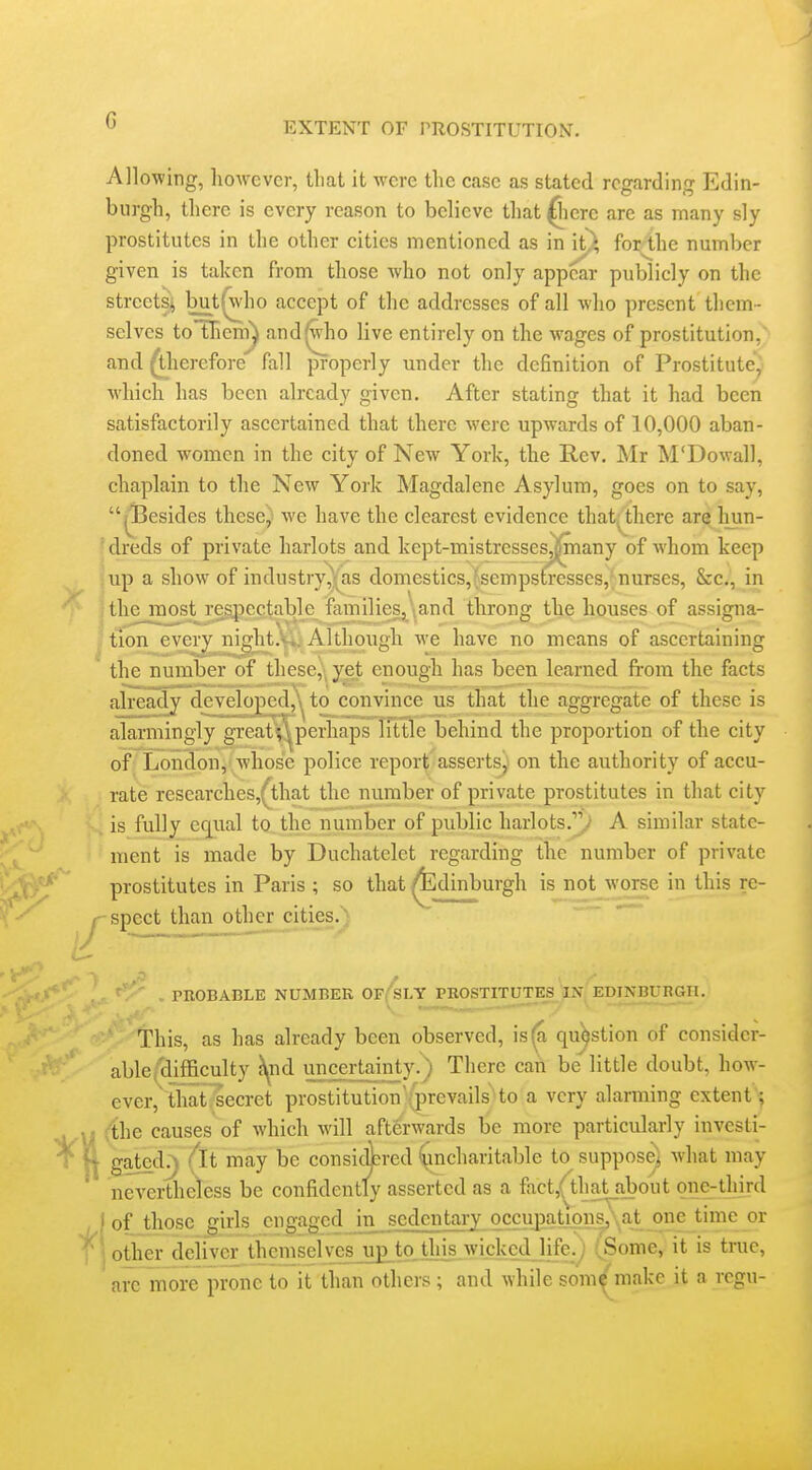 G EXTENT OF PROSTITUTION. Allowing, liowcvcr, tliat it were the case as stated regarding Edin- burgh, tlierc is every reason to believe that ^lere arc as many sly prostitutes in the other cities mentioned as in it^ for^he number given is taken from those who not only appear publicly on the streets^ bjat^ho accept of the addresses of all who present them- selves toTlienTi^ and^ho live entirely on the wages of prostitution, and therefore fall properly under the definition of Prostitute, which has been already given. After stating that it had been satisfactorily ascertained that there were upwards of 10,000 aban- doned women in the city of New York, the Rev. Mr M'Dowall, chaplain to the New York Magdalene Asylum, goes on to say, ji3esides these^^ we have the clearest evidence thatj^there are hun- dreds of private harlots and kept-mistressesjpiany of whom keep iUp a show of industryas domestics,'sempstresses,'nurses, &c., in jthe_most respectable families, and throng the houses of assigna- 'tion every night.'... Although we have no means of ascertaining the number of these,\ yet enough has been learned from the facts already developed,, to convince us that the aggregate of these is alarmingly great; ^perhaps little behind the proportion of the city of London, whose police report asserts) on the authority of accu- rate researches,^that the number of private prostitutes in that city is fully equal to the number of public harlots../' A similar state- ment is made by Duchatelet regarding the number of private prostitutes in Paris ; so that ^dinburgh is not worse in this re- ^spect than other cities.'^- . PROBABLE NUMBER Of/sLY PHOSTITUTES IN^EDINBURGH. This, as has already been observed, is^ question of consider- able ('difficulty ^nd uncertainty.) There can be little doubt, how- ever, that, secret prostitution'(|)revails'to a very alarming extent; ('the causes of which will aftferwards be more particularly investi- gated^ (it may be consic^ered ^charitable to^ suppos^ what may nevertheless be confidently asserted as a fact,(that_about one-third ,1 of those girls engaged in sedentary occupationsy, at one time or ' ■ other deliver themselves upi to,tins wicked life.; iSome, it is tnic, are more prone to it than others ; and while som^' malco it a rcgu-