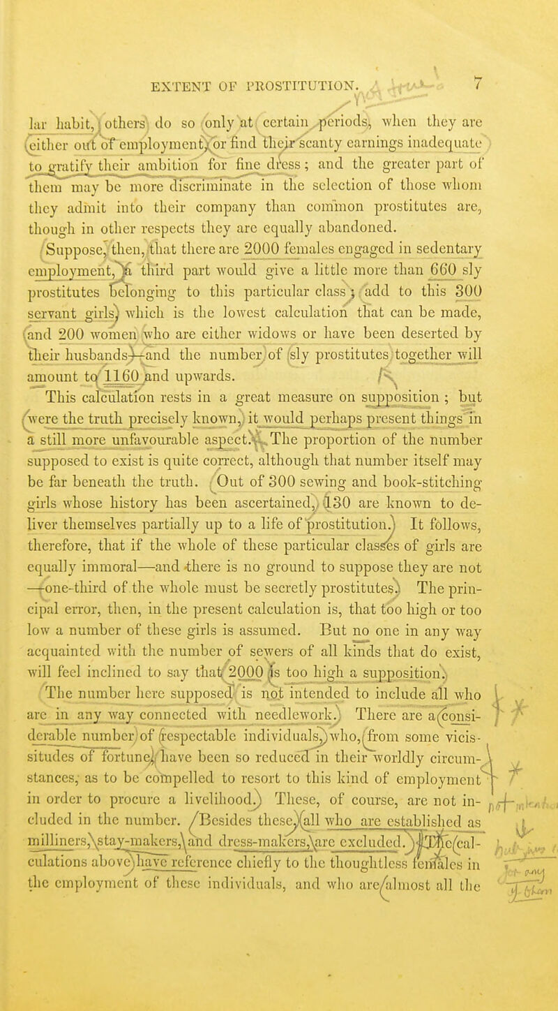 \ EXTENT OF PROSTITUTION. ,\ .'-i-l'-^- 7 lar habit, } others' do so {only at certain -periods^ when they are (^Mtlicr oift of eniploymenfXor find lhe>r'scanty earnings inadecj^uate) jtojvratif^h^^ for ^ne_^di^ess ; and the greater part of them may be more discriimiiate in the selection of those whom they admit into their company than common prostitutes are, though in other respects they are equally abandoned. /Suppose, then,/that there are 2000 females engaged in sedentary employment,^ third part woidd give a little more than 660 sly prostitutes tJeronging to this particular class} 'add to this 800 servant girls) which is the lowest calculation thiat can be made, (and 200 women;-Jwho are either widows or have been deserted by their husbands^-rand the number;of (sly prostitutes together will amount tc^'1160 /md upwards. This calculation rests in a great measure on supposition ; but (Avere the truth precisely known, it would perhaps present things in a still more unfavoiuable asjpcct. The proportion of the number supposed to exist is quite con-ect, although that number itself may be far beneath the truth. .;^Out of 300 sewing and book-stitching gii-ls whose history has been ascertained,^ Q.SO are known to de- liver themselves partially up to a life of prostitution.) It follows, therefore, that if the whole of these particular classes of girls are equally immoral—and 'there is no ground to suppose they are not -jone-third of the whole must be secretly prostitutes'^! The prin- cipal error, then, in the present calculation is, that too high or too low a number of these girls is assumed. But no one in any way acquainted with the number of sewers of all kinds that do exist, will feel inclined to say thatQOOO ^ too high a supposition;; 'The number here supposed^ is no.t intended to include all who arc in any way connected with needlework^ There are a(?onsi- dci'able number/'of (i-espectable individuals^who,^-om some vicis situdes of fortunej/have been so reduced in their worldly circum stances, as to be compelled to resort to this kind of employment in order to procure a livelihood^ These, of course, are not in- cluded in the number. ^Besides these^ll who are established as milliners,\staJ^onakers,^and drcss-makers,\are cxcluded.^^^lj^/cal- culations aboveMiave reference chiefly to the thoughtless fen'falcs in y . =fly the employment of these individuals, and who are^lmost all the