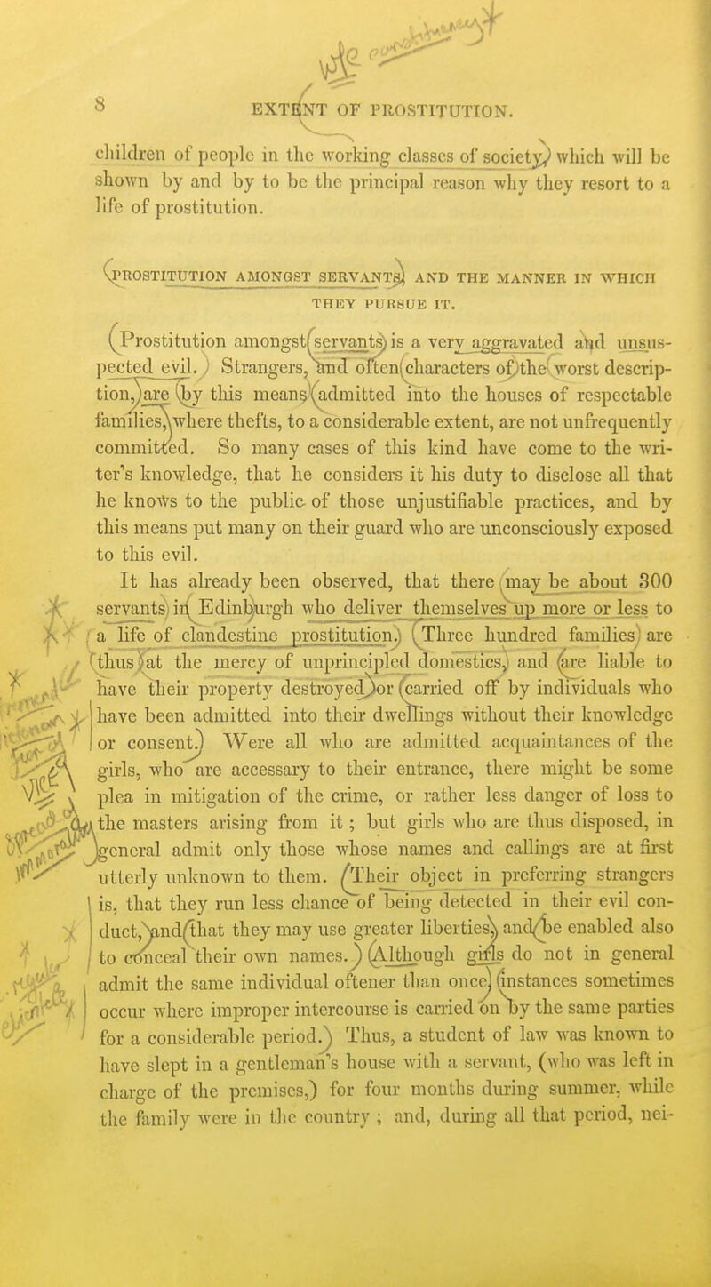 cliildren of people in the working classes of societ^^ which will be shown by and by to be the principal reason why they resort to a life of prostitution. |>R0STITUTI0N AMONGST SERVANT^) AND THE MANNER IN WHICH THEY PURSUE IT. (^Prostitution amongstf^servarit^ is a very^gravated and unsus- pected^vil. j Strangers, and oftcn(characters opthe'worst dcscrip- tion^are ^y this mean^'(admitted into the houses of respectable families^where thefts, to a considerable extent, are not unfrequently committed. So many cases of this kind have come to the wri- ter''s knowledge, that he considers it his duty to disclose all that he knows to the public- of those unjustifiable practices, and by this means put many on their guard who are unconsciously exposed to this evil. It has already been observed, that there (Uiaj^jDe_about 300 servantsi ir(^ Edinl^irgh who dejiver^themselves up more or less to a life of clandestine prostitution^.) (Three hundred families] are 'tlius^^at the mercy of unprincipled domestics,) and ^e liable to have their property destroyed)or (carried off by individuals who have been admitted into their dwellings without their knowledge or consent.^ Were all who are admitted acquaintances of the girls, who are accessary to their entrance, there might be some plea in mitigation of the crime, or rather less danger of loss to the masters arising from it; but girls who are thus disposed, in jeneral admit only those whose names and callings are at first utterly unknown to them, ^heir object in preferring strangers is, that they run less chance of being detected in their evil con- duct,\ind(1.hat they may use greater liberties^ and(4)e enabled also to ctmceal their own names.^ (Although gMs do not in general admit the same individual oftener than once] (instances sometimes occur where improper intercourse is earned on by the same parties for a considerable period.^ Thus, a student of law was known to have slept in a gentleman's house with a servant, (who was left in charge of the premises,) for four months during summer, Avhilc the family were in the country ; and, during all that period, nei- X