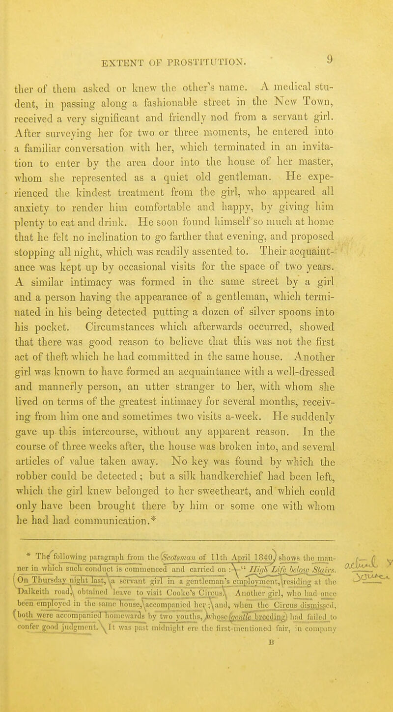 tlier of them aslced or knew tl>c otlier's name. A medical stu- dent, in passing along a fashionable street in the Now Town, received a very significant and friendly nod from a servant girl. After surveying her for two or three moments, he entered into a familiar conversation with her, which terminated in an invita- tion to enter by the area door into the house of her master, whom she represented as a quiet old gentleman. He expe- rienced the kindest treatment from the girl, who appeared all anxiety to render him comfortable and happy, by giving him plenty to eat and drink. He soon found himself so much at home that he felt no inclination to go farther that evening, and proposed stopping all night, which Avas readily assented to. Their acquaint- ance was kept up by occasional visits for the space of two years. A similar intimacy was formed in the same street by a girl and a person having the appearance of a gentleman, which termi- nated in his being detected putting a dozen of silver spoons into his pocket. Circumstances which afterwards occun-ed, showed that there was good reason to believe that this was not the first act of theft which he had committed in the same house. Another girl was known to have formed an acquaintance with a well-dressed and mannerly person, an utter stranger to her, with whom she lived on terms of the greatest intimacy for several months, receiv- ing from him one and sometimes two visits a-week. lie suddenly gave up this intercourse, without any apparent reason. In the course of three weeks after, the house was broken into, and several articles of value taken away. No key was found by which the robber could be detected; but a silk handkerchief had been left, which the girl knew belonged to her sweetheart, and which could only have been brought there by him or some one with whom he had had communication.* * Th^following i)aiagrai)h from tlic \Scotsinun of Uth Apiil 184o) sliows tlio man- / (\ w., ncrJnjvlnchliiclTco^ '^^^^~^ (On^Thursday nifj^lVtJa3t.'*<^a servant girl in a gentleman's cmj)loymcnt,\rcsiding at tiio '-^'^r^ ' Dalkeith road^ obUincd^ leave to visit Cooke's Circus^ Anotlicr girl, who liad once becnlSmproycd in the sanic'liouscjycconipanicd hcT^and, \vlien_jiic_Circus disnijssod^ (both were accompanruT1ib1iiievvar3s hy two youths, )\iiosc)fi-/f;«/7ellroedipgl h;ul_ fiiilcd_,to confeijgoo£jjidgniont.\rt was past midnight pre tlie first-incntioned fair, in compiiny