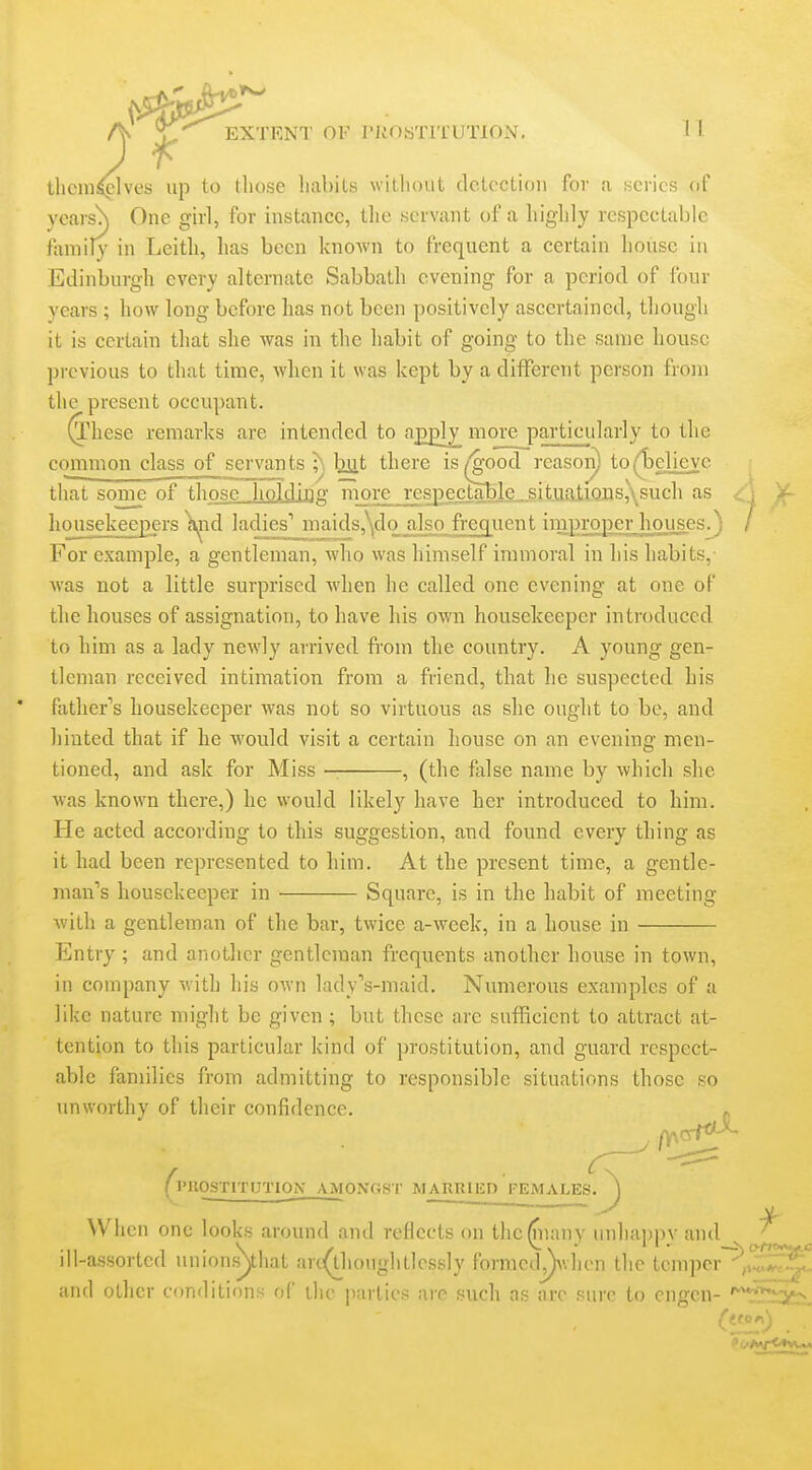 themselves up to those habits without detection for a series of ycais\ One girl, for instance, the servant of a highly respectable family in Leith, has been known to frequent a certain house in Edinburgh every alternate Sabbath evening for a period of four years ; how long before has not been positively ascertained, though it is certain that she was in the habit of going to the same house previous to that time, when it was kept by a different person from the present occupant. (l''hese remarks are intended to ajDjDly more particularly to the common class of servan ts ;\ b^t there is/'good reasoii) to(l3elicyc that sonie of those .hold.U3g more respectable, sit.ua.tiQiis,\such as A housekeepers )»^id ladies' maids,\do a]so_frequent improper houses^) / For example, a gentleman, who was himself immoral iu his habits,- Avas not a little surprised when he called one evening at one of the houses of assignation, to have his own housekeeper introduced to him as a lady newly arrived from the country. A young gen- tleman received intimation from a friend, that he suspected his father''s housekeeper was not so virtuous as she ought to be, and hinted that if he would visit a certain house on an evening men- tioned, and ask for Miss — , (the false name by which she was known there,) he would likely have her introduced to him. He acted according to this suggestion, and found every thing as it had been represented to him. At the present time, a gentle- man's housekeeper in Square, is in the habit of meeting with a gentleman of the bar, twice a-week, in a house in Entry ; and another gentleman frequents another house in town, in company with his own lady's-maid. Numerous examples of a like nature might be given; but these are sufficient to attract at- tention to this particular kind of prostitution, and guard respect- able families from admitting to responsible situations those so unworthy of their confidence. « (IMIOSTITIJTION- AMONGST MARRIliD FEMALES. ^ When one looks around and reflects on the^nany unhappy and__ ' ill-assorted unionsyiiat arc^houghtlessly formed^vhen the tcmper~^„i^^^ and other conditions of the parlies arc such as are sure to engen- '^'t'5xits.