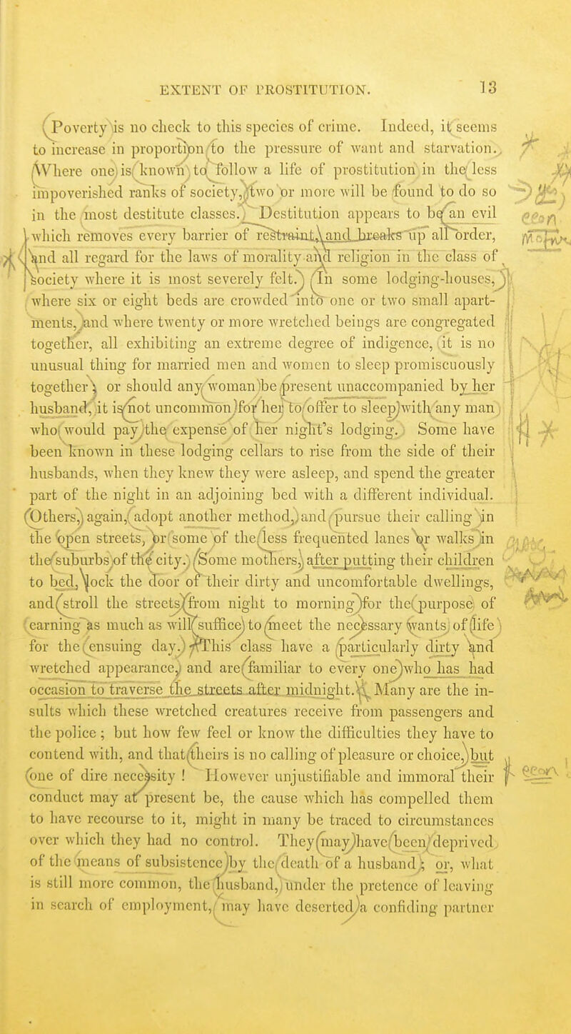 (PovertyMs no check to this species of crime. Indeed, it seems to increase in proportj)Dn;fo the pressure of want and starvation., AVhere onejisfknown^'.to' follow a life of prostitution in thqlcss impoverished ranks of society,]ftwo lor more will be found to do so ■ which removes every barrier oTli^Tmat»Wid.Jbi©aks'up airi)rder, in the /hiost destitute classes.j^Destitution appears to bqfan evil akslip alPorc •^v'^nd all regard for the laws of morality ai\cl religion in the class of ^ 'Society where it is most severely fclt.^ ^n some lodging-houses, j where six or eight beds are crowded into one or two small apart- ments,jiand where twenty or more wretched beings are congregated together, all exhibitnig an extreme degree of indigence, at is no I unusual thing for mamed men and women to sleep promiscuously together^ or should any(^oman)bei|)resent unaccompanied byjier : husbandj it i^^t uncommonjfo/he^'^lo/olfer to slee^witlv'any man)' who(would payjthe expense of 'lier niglit's lodging. Some have been known in these lodging cellars to rise from the side of their husbands, when they knew they were asleep, and spend the greater part of the night in an adjoining bed with a different individual. (Others^ again,(adopt another methodj)and^Dursue their calling';an the^^en streets, Wf sonie ^f the(less frequeiited lanes ^J^r walks^in the/suburbsjof tll^city.)/Some movers])afterjjuiting their chjklren to bedj^ock the door of their dirty and uncomfortable dwellings, and(stroll the streetsmom night to morning)for the(,purpose of earning~as much as willTsufficejtoi^neet the necessary ^vants^of (life) for the ( ensuing day.) ^rThis class have a ^'pajdicularly dirty ^nd wretched appearance^ and are(^amiliar to every one)who has had occasion to traverse,the_^trefi.ts.-a&eijnidnight.^j^ Many are the in- sults which these wretched creatures receive from passengers and the police ; but how few feel or know the difficulties they have to contend with, and that({iieirs is no calling of pleasure or choice^but (one of dire necessity ! However unjustifiable and immoral their conduct may at present be, the cause which has compelled them to have recourse to it, might in many be traced to circumstances over which they had no control. They(niay^have(been^>cleprived, of the'jneans of subsistcncejby thcf death of a husband) oi', what is still more common, the (liusband,yunder the pretence of leaving in search of employment,/ may have desertecl)a confiding partner