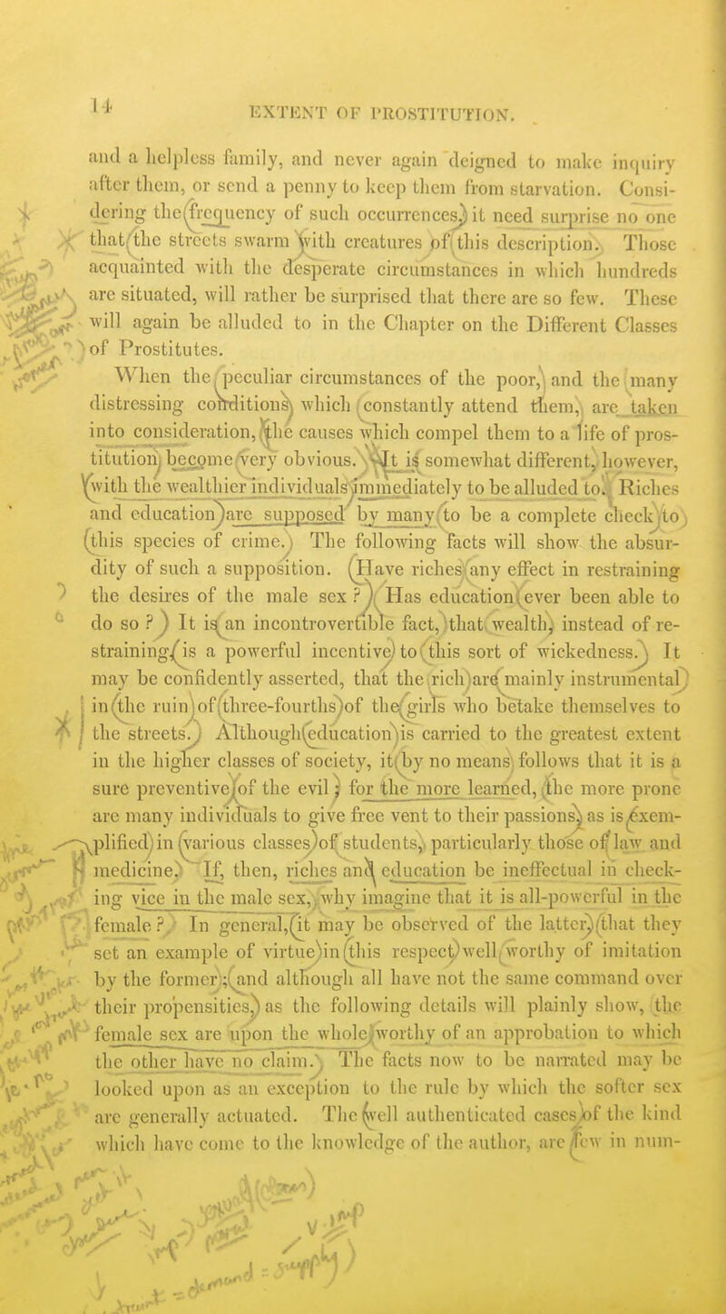 ulul a liclpless fiiniily, and never again deigned to nialce intjuiry after them, or send a penny to keep tlieni from starvation. Consi- 4r dering the(fi;cc|uency of sucli occurrences) it need surprise no one >(f that(the streets swarm Xvith creatures pf(this description.) Those acquainted witli tlie desperate circumstances in wliicli hundreds are situated, will rather be surprised that there are so few. These ii^a*^ ■ ^vill again be alluded to in the Chapter on the Different Classes  'of Prostitutes. When the/peculiar circumstances of the poor,') and the many distressing comJition^ which (constantly attend diem;, arej^taiyjn into^consideration,||lie causes which compel them to a fife of pros- titutionj becpme^ery obvious.'s'^i^UJ^^ somewhat differcnty however, ^with the wjialUiun'jndiv to be alluded toj| Riches and education^are supposed bjjnany(to be a complete checlij'toj (this species of crime.) The following facts will show the absur- dity of such a supposition. (Have richesiany effect in restraining the desires of the male sex .^*){^ Has education(ever been able to do so ?^ It i^an incontrovertible fact,)that, wealth) instead of re- strainingjQs a powerful incentive) to (this sort of wickednessr^ It may be confidently asserted, that the;rich)ar^mainly instrumental . j in^ic ruinjof(three-fourths)of the(girts who betake themselves to ^ I the streets.) Althoughf^ducation^s carried to the greatest extent in the higher classes of society, it(by no means; follows that it is a sure preventivejfof the evil ^ forjthe more learned, |the more prone arc many individuals to give free vent to their passions^ as is^xem- .--^plifiecr) in (various classes)of^studentsJ) particularly those o^law and *^ medicine^  If, then, riches aneducation be ineffectual in check- ing vice in the male sex,|Avhy imagine that itjs all-powerful in the yV female ?/ In gcncraT,^t may be observed of the lattcr)(that they ^ ^ set an example of virtue)in(this respecpM'cllfworthy of imitation by the former;(a,nd although all have not the same command over •j^.^ their propensities^ as the following details will plainly show, ithe (<nY^ female sex are upon the wholejjworthy of an approbation to which ^ the otherlTaye no^aim.; The facts now to be narrated may be ^E,-^^.' looked upon as an exception to the rule by which the softer sex ' are eenerallv actuated. Tlic(ivell authenticated cases>)f the kind which have come to the knowledge of ihr nuihov. arcm-w in nuin- ■r