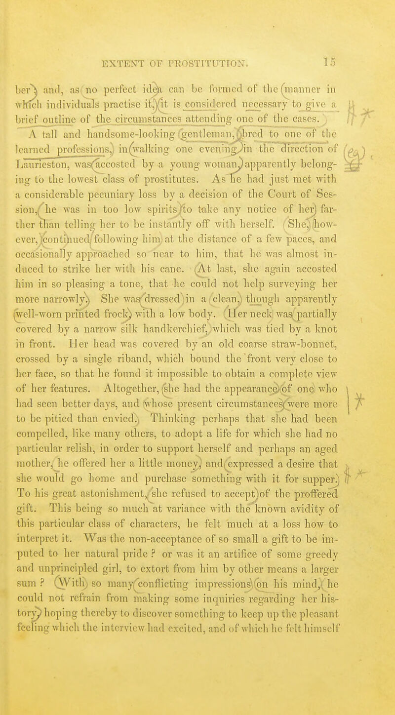hcr\ find, as no perfect itl^ cnu be formed of tlic (niaimer in which individuals practise ii^^ is considered necessary to give brief outline of the circumstances attending one of the cases.^ A tall and handsome-looking (gentleman Jibred to one of the learned professions,) in(walking one eveningj^in the direction of Laurieston, was(accosted by a young vi^omary apparently belong- ing to the lowest class of prostitutes. As ne had just met with a considerable pecuniary loss by a decision of the Court of Ses- sion,(^he was in too low spiritsj^to t-ake any notice of her) far- ther than telling her to be instantly off with herself. ' She,)!liow- ever,]i;ontihued; following him,-at the distance of a few paces, and occasionally approached so near to him, that he was almost in- duced to strike her with his cane. (A t last, she again accosted him in so pleasing a tone, that he could not belp surveying her more narrowly^ She wa^dressed')in a/clean^ though apparently (well-worn printed frock) with a low body. (Her neck was^partially covered by a narrow silk handkerchief, which was tied by a knot in front. Her head was covered by an old coarse straw-bonnet, crossed by a single riband, Avhich bound the front very close to her face, so that he found it impossible to obtain a complete view of her features. Altogether, (she had the appearancg){of one; who had seen better days, and (xvhose present circumstance^were more to be pitied than envied^^ Thinking perhaps that she had been compelled, like many others, to adopt a life for which she had no particular relish, in order to support herself and perhaps an aged mother/ he offered her a little monej^^ and(expressed a desire that she would go home and purchase something with it for suppej\) To his great astonishment,/she refused to aecept)of the proffered gift. This being so much at variance with the known avidity of this particular class of characters, he felt much at a loss how to interpret it. Was the non-acceptance of so small a gift to be im- puted to her natural pride ? or was it an artifice of some greedy and unprincipled girl, to extort from him by other means a larger sum.? (Witli) so many(^onflicting impressions^(on his mind,( he could not refrain from making some inquiries regarding her his- tory^ hoping thereby to discover something to keep up the pleasant feeling which the interview had excited, and of which he felt himself