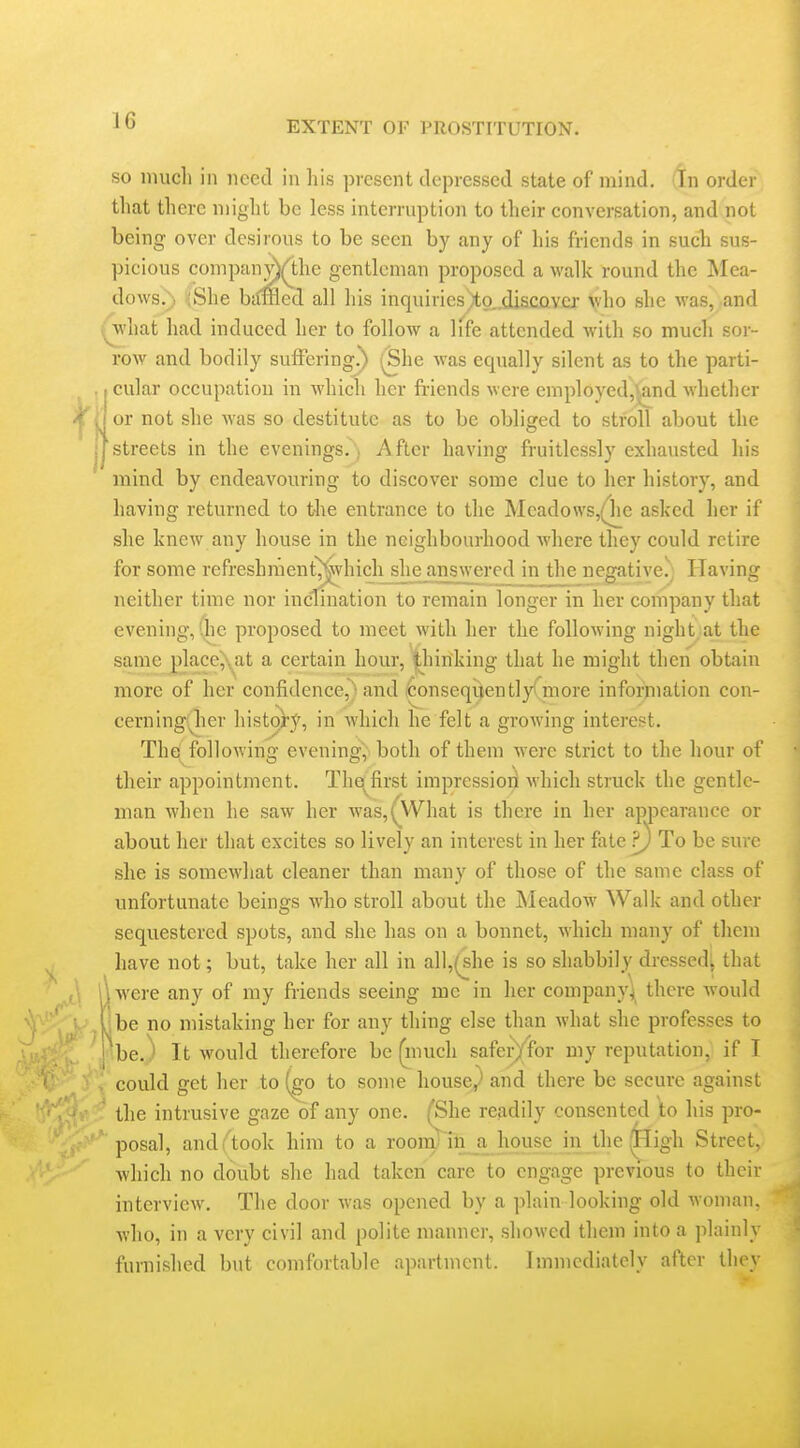 so nnicli in need in his present depressed state of mind. In order that there niiglit be less interruption to their conversation, and not being over desirous to be seen by any of his friends in such sus- picious companyy1;he gentleman proposed a walk round the Mea- dows.) iShe biimed all his inquiries)to,.diaco.vra: \vho she was, and ^M'hat had induced her to follow a life attended with so much sor- row and bodily suffering') (Bhe was equally silent as to the parti- , cular occupation in which her friends were employedj'and whether j or not she was so destitute as to be obliged to stroll about the [streets in the evenings., After having fruitlessly exhausted his mind by endeavouring to discover some clue to her history, and having returned to the entrance to the Meadows,(1ie asked her if she knew any house in the neighbourhood where they could retire for some refreshraent^hicli she an_sjvvered in the negative.j Having neither time nor inclination to remain longer in her company that evening,'he proposed to meet with her the following night at the same place^^at a certain hour, |liinking that he might then obtain more of her confidence,^ and i^onseqijentlyfmore infonnation con- cerning(iier history, in which he felt a groAving interest. The^ following eveningy both of them were strict to the hour of their appointment. The^^first impression Avhich struck the gentle- man when he saw her Avas,(\'Vhat is there in her appearance or about her that excites so lively an interest in her fate ?) To be sure she is somewhat cleaner than many of those of the same class of unfortunate beings who stroll about the Meadow Walk and other sequestered spots, and she has on a bonnet, which many of them have not; but, take her all in all,(she is so shabbily dressedi that \were any of my fi-iends seeing mc in her company^ there would be no mistaking her for any thing else than what she professes to be. ■ It would therefore be (inuch safer);for my reputation, if I could get her to (^go to some houscy' and there be secure against the intrusive gaze of any one. (She readily consented \o his pro- posal, and^took him to a rooiTylnji house in the ^igh Street, which no doubt she had taken care to engage previous to their interview. The door was opened by a plain looking old woman, who, in a very civil and polite manner, sliowcd them into a plainly furnished but comfortable apartment. Immediately after they