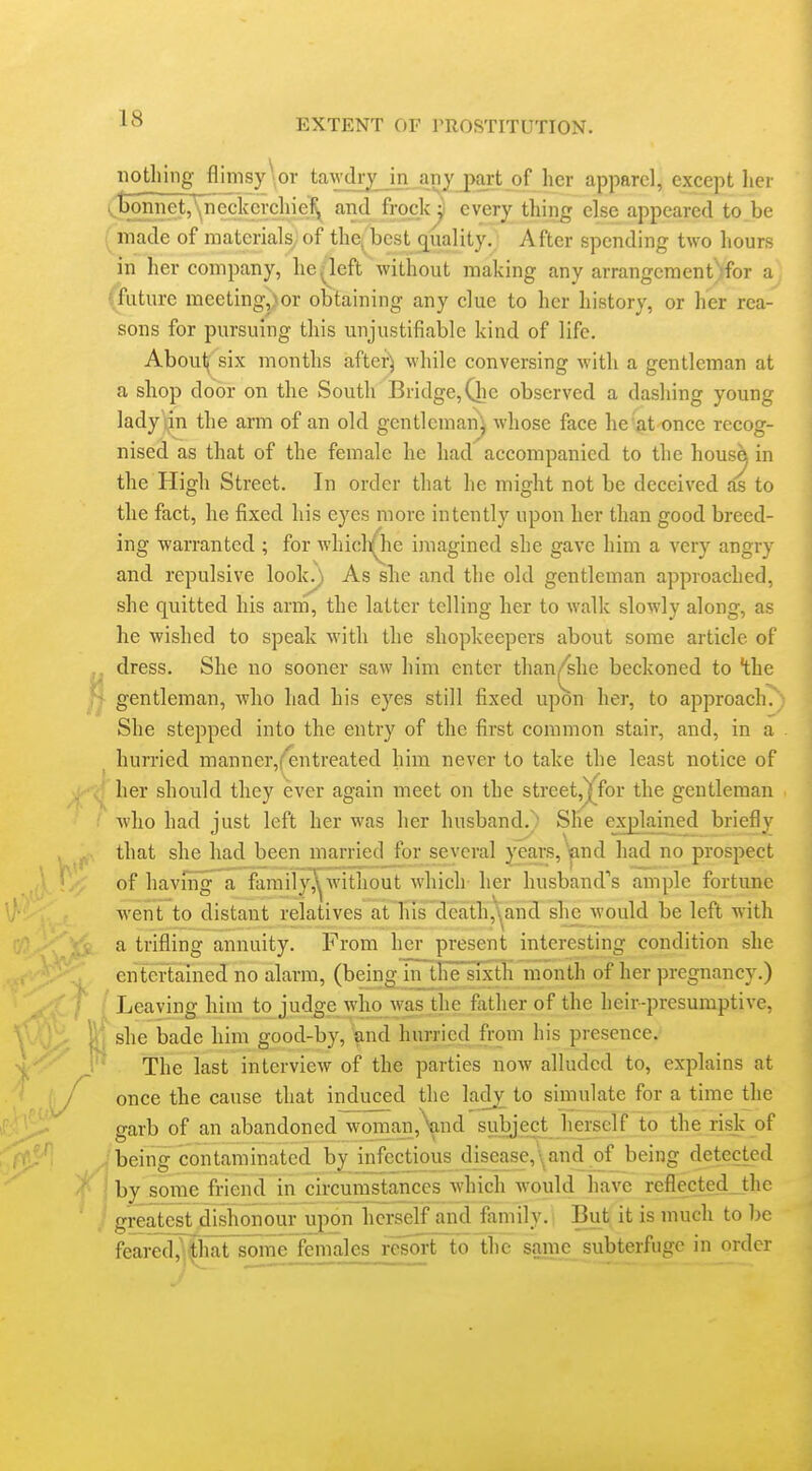 nothing flimsy or tawchy in ariy part of her apparel, except her > t)bniiet,'\neckercliiefy and frock^ every thing else appeared to be made of materials, of thcj^best quality.; After spending two hours in her company, he ^left without making any arrangement)for a future meetingj>or obtaining any clue to her history, or her rea- sons for pursuing this unjustifiable kind of life. About( six months aftcr^ while conversing with a gentleman at a shop door on the South Bridge, Qic observed a dashing young lady ijn the arm of an old gentleman j whose face he at once recog- nised as that of the female he had accompanied to the house in the High Street. In order that he might not be deceived as to the fact, he fixed his eyes more intently upon her than good breed- ing warranted ; for whicli^e imagined she gave him a very angry and repulsive look/) As she and the old gentleman approached, she quitted his arm, the latter telling her to walk slowly along, as he wished to speak with the shopkeepers about some article of dress. She no sooner saw him enter than^she beckoned to the gentleman, Avho had his eyes still fixed upon her, to approach.) She stepped into the entry of the first common stair, and, in a hurried manner,('entreated him never to take the least notice of her should they ever again meet on the street,j;^for the gentleman who had just left her was her husband.) She explained briefly that she had been married for several years, Wid had no prospect of haviiig a family^without which- her husband''s ample fortune Avent to distant relatives atTiis'de;ath,'^and slic would be left with a trifling annuity. From her present interesting condition she entertained no alarm, (being in tlie sixtli month of her pregnancy.) Leaving him to judge who was the father of the heir-presumptive, she bade him good-by, and hurried from his presence. The last interview of the parties now alluded to, explains at once the cause that induced the ladj to simulate for a time the garb of an abandoned woman,Vnd subje^ herself to the risk of being contaminated by infectious disease,\and of being detected by some friend in circumstances which would have reflected the greatest dishonour upon herself and family. But it is much to l)e feared^^lTat some females resort to the same_subterfuge in order