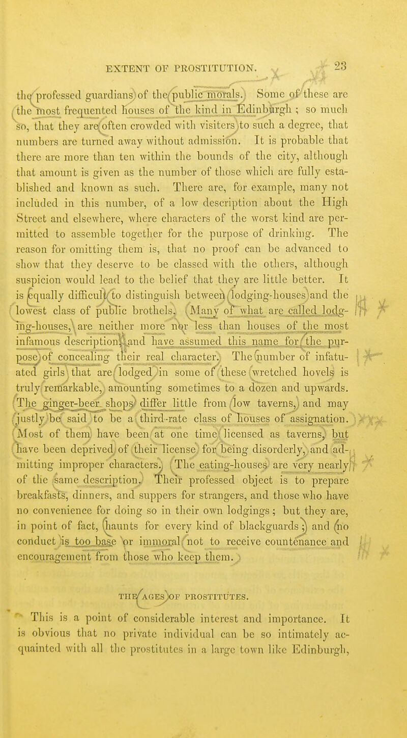 ^ A tli(/professecl guardians) of tlie^ubl jgTfiprals?) Some gf these are /'the most frcq^iiented houses of the kind in ^Edinbj^^^^^ ; so much so, that they are(often crowded with visiters'^to such a degree, that numbers are turned away without admission. It is probable that tliere ai-e more than ten within the bounds of the city, althougli tliat amount is given as the number of those which are fully esta- blished and known as such. There are, for example, many not included in this number, of a low description about the High Street and elsewhere, where characters of the worst kind are per- mitted to assemble together for the purpose of drinking. The reason for omitting them is, that no proof can be advanced to show that they deserve to be classed with the others, although suspicion would lead to the belief that they are little better. It is ^qiially difficuUf^'to distinguish betwee^Hodging-housesjand the f lowest class of public brothels. (^Many oi what are called, loiig- liiff-housesAare neither more T\m- less than houses of the most infamous description54|ind have assumed this name forAhe gi^ pose^of concealin' tiieir real character^ TheGiumber of infatu- ated girls that are;'lodged/in some of thesewretched hovels is truly;remarkable,' amounting sometimes to a dozen and upwards. The j^ngev-bcer sliops dilllr little from^ow taverns,) and may (justlyjbe said ito be a \^ third-rate class of houses of assignation. ■ ^lost of then^ have been/at one time;'licensed as taverns) but nave been deprived; of their license' for being disorderly, and ad-n niitting improper characters^ ^^The eating-houses- are very nearlyff- of the .same description,.' Their professed object is to prepare breakfasts, dinners, and suppers for strangers, and those who have no convenience for doing so in their own lodgings; but they are, in point of fact, (haunts for every kind of blackguardsj) and (no conduct is_too_haip \)r imnxai:al('not to receive countenance and encouragement from those who keep them TnE^GEs)0F PKOSTITUTES. This is a point of considerable interest and importance. It is obvious that no private individual can be so intimately ac- quainted with all the prostitutes in a large town like Edinburgli,