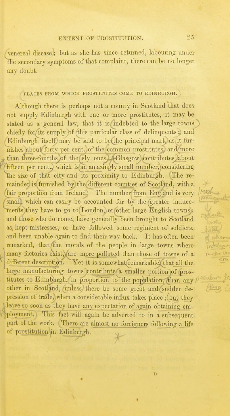 (Venereal disease■; but as she has since rcturnecl, labouring under tlie secondary symptoms of that complaint, there can be no longer any doubt. PLACES FROM WHICH PROSTITUTES COME TO EDINBURGH. , Although there is perhaps not a county in Scotland that does not supply Edinburgh Avith one or more prostitutes, it may be stated as a general law, that it is^ndebted to the large towns^ chiefly for(lts supply !of (this particular class of delinquents and ^dinburgh itself) may be said to be(tlie principal marty'as it fur- nishes about^brty per cent^.of the common prostitutes,' and^more ^ than tSree-fourths^f the^^sly onesp,*^lasgow)icontributes^/abput r^fifteen per cent^ which is(an^amazingly ynall number,') considering The size of that city and its proximity to Edinburgh. vThe re- mainder isj^ furnished by} the' different counties of Scotland, with a ir proportion from Ireland;! The number from Englfiind is very iiallj, which can easily be accounted for by the (greater inducc- enis^)they have to go to; London, ;or(other large English towns); and those who do come, have generally been brought to Scotland as, kept-mistresses, or have followed some regiment of soldiers, and been unable again to find their way back. It has often been ^remarked, that^the morals of the people in large towns where many factories exist^(^re mOTejJojkited than those of towns of a different description. Yet it is somewhat(remarkablej(that all the large manufacturing townsjcon^tnbute('a smaller portion)of ;pros- titutcs to Edinb)irgh,('in proportion to^the population,^han any other in Scotland, (unless/there be some great and {'sudden de- pression of tra'de,Vhen a considerable influx takes place ;(but they Ueaveso soon as'they have any expectation of again obtaining em- v^ployment. i This fact will again be adverted to in a subsequent part of the work. There arc almost no foreigners following ajife of prostitution^n Edinburgh. ... 1)