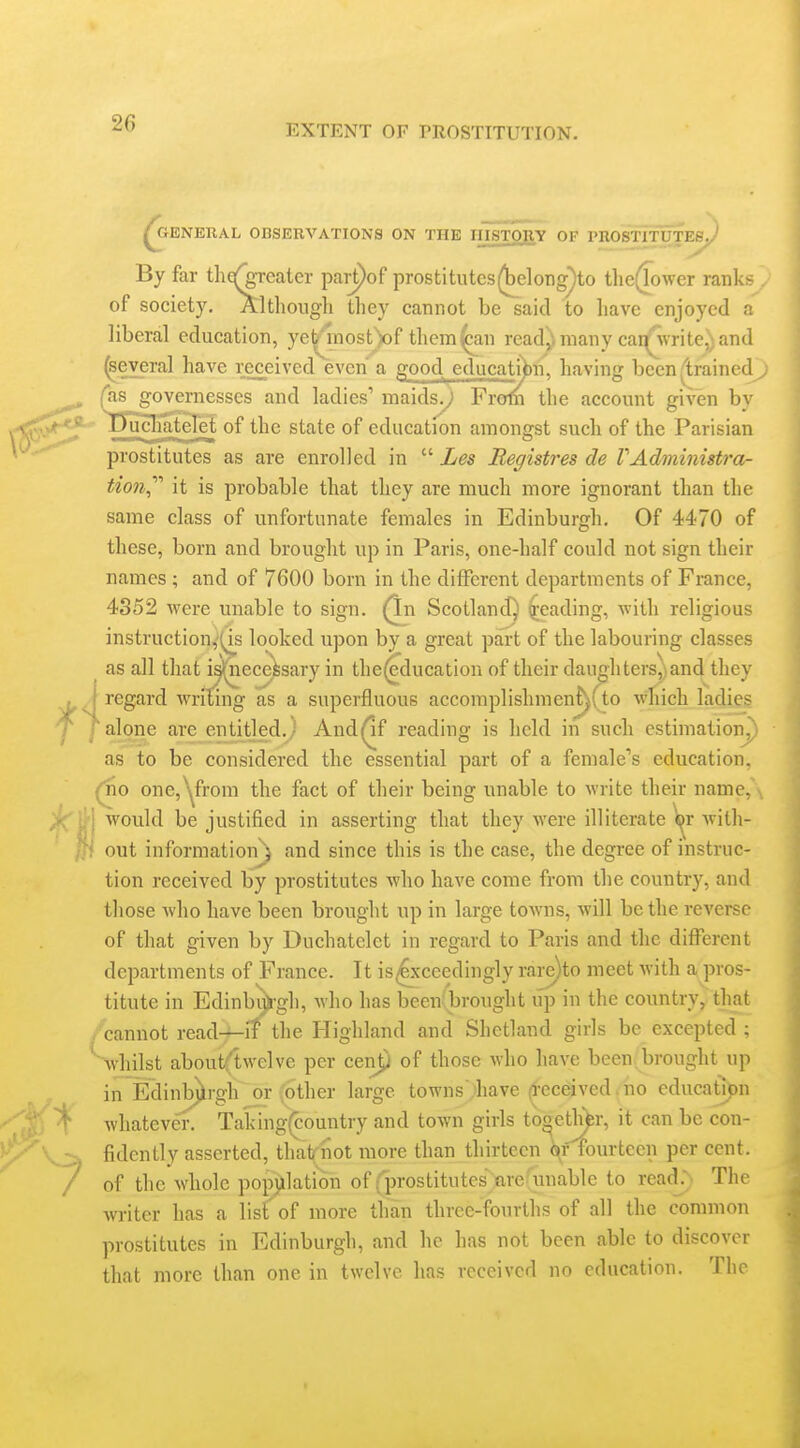 ^ENERAL OBSERVATIONS ON THE HISTO^IY OF PROSTITUTES^ By far thg^Teater pai-pof prostitutes(WloDg)to tlie^ower ranks of society. Altliongli they cannot be said to have enjoyed a liberal education, ye^inost)of them^n read) many cai^'Svrite^) and ^eyeral have received even a ja^ood educatiVi, having been (trainedj fas governesses and ladies' maids.; From the account eiven bv governesses and ladies maidsy l^ rofn tlie account gn >ucIia.teieiE of the state of education amongst such of the Parisian prostitutes as are enrolled in  Les Registres de VAdministra- tion^'''' it is probable that they are much more ignorant than the same class of unfortunate females in Edinburgh. Of 4470 of these, born and brought up in Paris, one-half could not sign their names ; and of 7600 born in the different departments of France, 4352 were unable to sign. (In Scotland) Reading, with religious instruction,'(is looked upon by a great part of the labouring classes ^ as all that is([necefesary in the^ducation of their daughters,; and they ^ J regard writing as a superfluous accomplishmenf^fto which ladies ' [alone are eirtiUed.) And^f reading is held in such estimation^ as to be considered the essential part of a female's education, (no one,^from the fact of their being unable to write their name, C\ would be justified in asserting that they were illiterate \^r with- }}\ out information } and since this is the case, the degree of instruc- tion received by prostitutes who have come from the country, and those who have been brought up in large towns, will be the reverse of that given by Duchatelct in regard to Paris and the different departments of France. It is^'ceedingly rare)to meet with a pros- titute in Edinbi^gh, who has been(brought up in the country, tliat /cannot readmit the Highland and Shetland girls be excepted ; whilst aboutHwelve per cenp of those who have been brought up in Edinbjjirgh or other large towns Iiave (l-eceived. no education whatever. Taking(country and town girls tooetli^r, it can be con- fidently asserted, that not more than thirteen ^f'fourtecn per cent, of the whole popj^llation of (prostitutes>re(unable to read.~. The writer has a list of more than three-fourths of all the common prostitutes in Edinburgh, and ho has not been able to discover that more than one in twelve has received no education. The