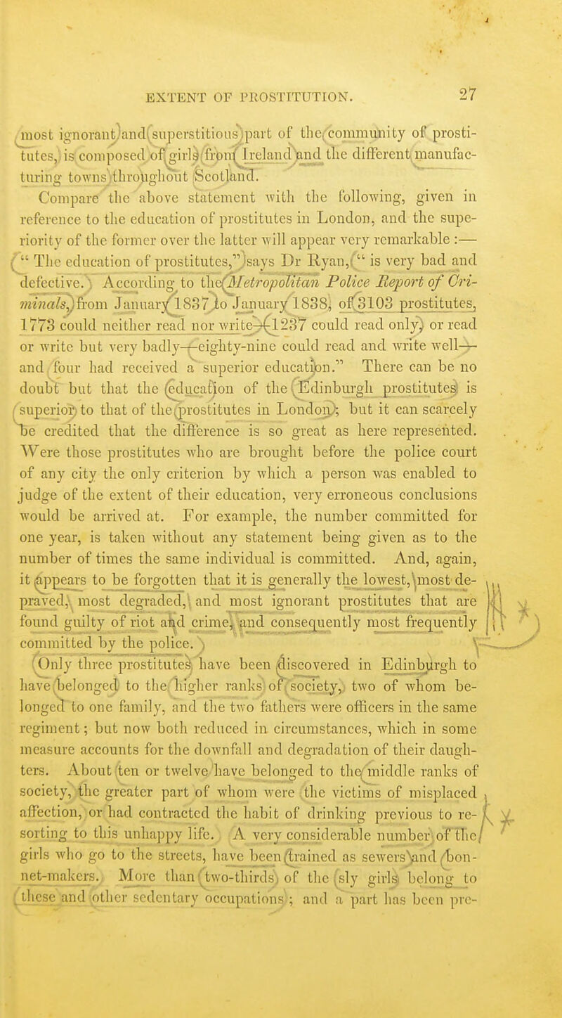 most ignorant)and(superstitious)part of the(commuliity of prosti- tuteSj)is(coniposed;of^ir]^(fi-bn^i^^^ diflperent^ manufac- turing townsjthropgliout 'Scotland. Compare the above statement with the following, given in reference to the education of prostitutes in London, and the supe- riority of the former over the latter will appear very remarkable :— The education of prostitutes,''^says Dr Ryan,( is very bad and defective.) According to ihe(Metropotttan Police Report of Cri- ?ninals^h-om Januar^SST^io January'1838i o 1773 could neither read norjratei?^237 could read only) or read or write but very badly-^eighty-nine could read and write well-r- and, four had received a superior educat^n. There can be no doubt but that the ^lucat^on of the (^Edinburgh prostitute^ is ^superio^to that of the prostitutes in Londoij); but it can scarcely be credited that the difference is so great as here represented. Were those prostitutes who are brought before the police court of any city the only criterion by which a person was enabled to judge of the extent of their education, very erroneous conclusions would be arrived at. For example, the number committed for one year, is taken without any statement being given as to the number of times the same individual is committed. And, again, itjOj^pears to be forgotten that it is generally the ljowest,ynost de- praved,\;^ most degraded,\ and most ignorant prostitutes that are found guilty of riot al^d crime, and conse^ently most frequently committed by the police.\ (Only three prostitute^i have been discovered in Edinburgh to have (belonged to thci liigher ranks) of^'society,; two of whom be- longecT to one family, and the two fathers were officers in the same regiment; but now both reduced in circumstances, which in some measure accounts for the downfall and degradation of their dausfh- ters. About (ten or twelve'have belonged to the^iniddle ranks of society, the greater part of whom were ,the victim's of misplaced affection, or had contracted the habit of drinking previous to re- sorting to this unhappy life.. A very considerable number;, of the/ girls who go to the streets, have been(Ei-ained as sewers)and|Jon- iiet-makers.y More than (two-thirds) of the (sly girlsij bclong_to gJiese_andjpther sedentary occupations); and a part has been pre-