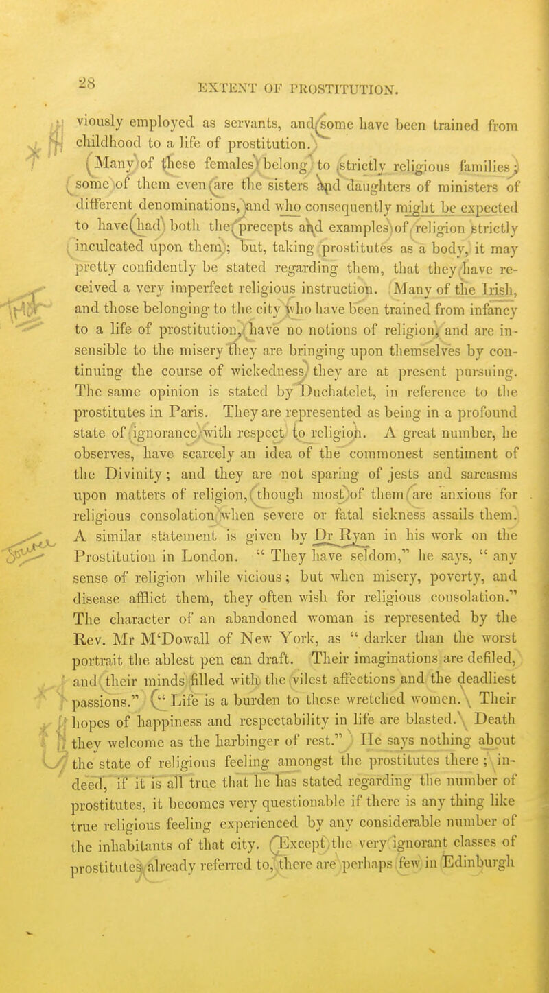 viously employed as servants, and^^ome have been trained from childhood to a life of prostitution/; (jMany/of ^cse females)_belong'to (strictly religious families^ some ,of them even (are the sisters £^id daughters of ministers of different denominations,jand -vvho consequently mjght bejexpected to have (had) both the^recepts a\d examples)of(4e]igion strictly (^inculcated upon them); but, taking prostitutes as a body,<it may pretty confidently be stated regarding them, that they/have re- ceived a very imperfect religious instruction. Many of the Irish, and those belonging to the city }\ho have been trained from infancy to a life of prostitution^liave no notions of religion^ and are in- sensible to the misery tfiey are bringing upon themselves by con- tinuing the course of wickedness/they are at present pursuing. The same opinion is stated by jDuchatelet, in reference to the prostitutes in Paris. They are represented as being in a profound state of .ignorance-with respect to religion. A great number, he observes, have scarcely an idea of the commonest sentiment of the Divinity; and they are not sparing of jests and sarcasms upon matters of religion, QJiough most)of them fare anxious for religious consolation-Vhen severe or fatal sickness assails them. A similar statement is given by Dr_R^n in his work on the Prostitution in London.  They liave seldom, he says,  any sense of religion while vicious; but when misery, poverty, and disease afflict them, they often wish for religious consolation. The character of an abandoned Avoman is represented by the Rev. Mr M'Dowall of New York, as  darker than the worst portrait the ablest pen can draft. Their imaginations are defiled, f and.;^their minds filled witli. the yilest affections and the deadliest f passions. Life is a burden to these wretched women. \ Their liopes of happiness and respectability in life are blasted.Death they welcome as the harbinger of rest.'^. He says nothing abput 'the state of religious feeling amongst the prostitutes there ;\in- dee37^ it ' is' alTlrue that lie las stated regarding the number of prostitutes, it becomes very questionable if there is any thing like true religious feeling experienced by any considerable number of the inhabitants of that city. (TExcept/thc very ignorant classes of prostitute^^already rcfeired to,,there are perhaps;few in Edinburgh