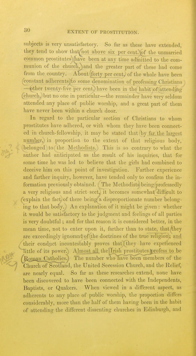 subjects is very unsatisfactory. So far as these have extended, they tend to show that^iot above six per cent.')(^f tlie unmarried common prostitutesj.liavc been at any time admitted to the com- munion of tlie churdi,)and the greater part of these had come from the country. AboutiTorty jer cent^ of the whole have been (^onstant adherentsjio some denomination of professing Christians —^ther twenty-five per cent^^havc been in the habit ;of attending (church, but no one in particular—the remainder have very seldom attended any place of public worship, and a great part of them have never been within a church door. In regard to the particular section of Christians to whom prostitutes have adhered, or with whom they have been connect- ed in church-fellowship.^ it may be stated that*by.fay,the largest number, in proportion to the extent of that religious body, belonged to the Methodists.' This is so contrary to what the author had anticipated as the result of his inquiries, that for some time he was led to believe that tlie girls had combined to deceive him on this point of investigation. Farther experience and farther inquiry, however, have tended only to confirm the in- formation previously obtained. ( The Methodists! being professedly a very religious and strict sect,i it becomes somewhat difficult to (explain the fact, of there being a disproportionate number belong- ing to that body. An explanation of it might be given : whether it would be satisfactory to the judgment and feelings of all parties is very doubtful; and for that reason it is considered better, in the mean time, not to enter upon it, farther than to state, that^hey are exceedingly ignoranfeoflthe doctrines of the true religion,; and /their conduct incontestably proves that (they have experienced little of its power.'; Almost aU, the|Irish prostitutesjj^rofess to be ^fioman C^^tjiolics^ The number wholiave been members of the Church of Scotland, the United Secession Church, and the Relief, are nearly equal. So far as these researches extend, none have been discovered to have been connected with the Independents, Baptists, or Quakers. When viewed in a different aspect, as adherents to any place of public worship, the proportion differs considerably, more than the half of them having been in the habit of attending the different dissenting churches in Edinburgh, and