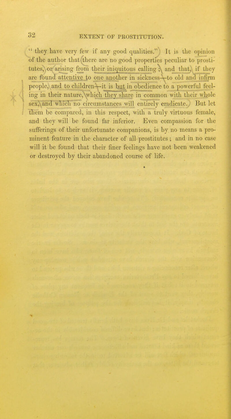 ^ tlicy have very few if any good qualities.) It is the opinion of the author that(^herc are no good properties peculiar to prosti- tutes,', or arising fram their iniquitous calling^ and that^\ if they ^ are found attentive Jo one a.nother in sickncss-Vto old ancl infirm j people,\ and to children^it is but in obedience to a powerful feel- ! ing in their nature,\which they share in common with their whole \ sex5\and which no circumstances will entirely eradicate.; But let ; tbem be compared, in this respect, Avith a truly virtuous female, and they will be found far inferior. Even compassion for the sufferings of their unfortunate companions, is by no means a pro- minent feature in the character of all prostitutes; and in no case will it be found that their finer feelings have not been weakened or destroyed by their abandoned course of life.