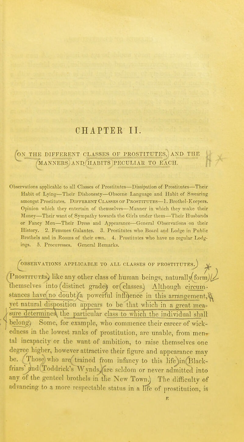 CHAPTEE II. /on the different classes of prostitutes^, and the | i '~^ANNERSyAND.(HABITS)PECULTAR TO EACH. [\ Observations applicable to all Classes of Prostitutes—Dissipation of Prostitutes—Their Habit of Lying—Their Dishonesty—Obscene Language and Habit of Swearing amongst Prostitutes. Different Classes of Prostitutes—1. Brothel-Keepers. Opinion which they entertain of themselves—Manner in which they make their Money—Their want of Sympathy towards the Girls under them—Their Husbands or Fancy Men—Their Dress and Appearance—General Observations on their History. 2. Femmes Galantes. 3. Prostitutes who Board and Lodge in Public Brothels and in Rooms of their own. 4. Prostitutes who have no regular Lodg- ings. 5. Procuresses. General Remarks. Reservations applicable to all classes of prostitutes^ ^ ^ROSTiTUTte^ like any other class of human beings, nati]ral]3(fornTj^ tliemselves into (distinct grade^ or(classesj Although circum- stances havefno doubt^a powerful infli^ence in this arrangement,^ yet natural disposition appears to be that which in a great mea^ ■sure determine^ the^jiarticular class to which the individual shall belong) Some, for example, who commence their career of wick- edness in the lowest ranks of prostitution, are unable, from men^ tal incapacity or the want of ambition, to raise themselves one degree higher, however attractive their figure and appearance may be. /Those)who are(jtrained from infancy to this ]ife)in(Black- friars^nd(Toddrick's Wynd-sjjfare seldom or never admitted into any of the genteel brothels in tTie New TownJ The difficulty of advancing to a more respectable status in a Irfe of prostitution, is