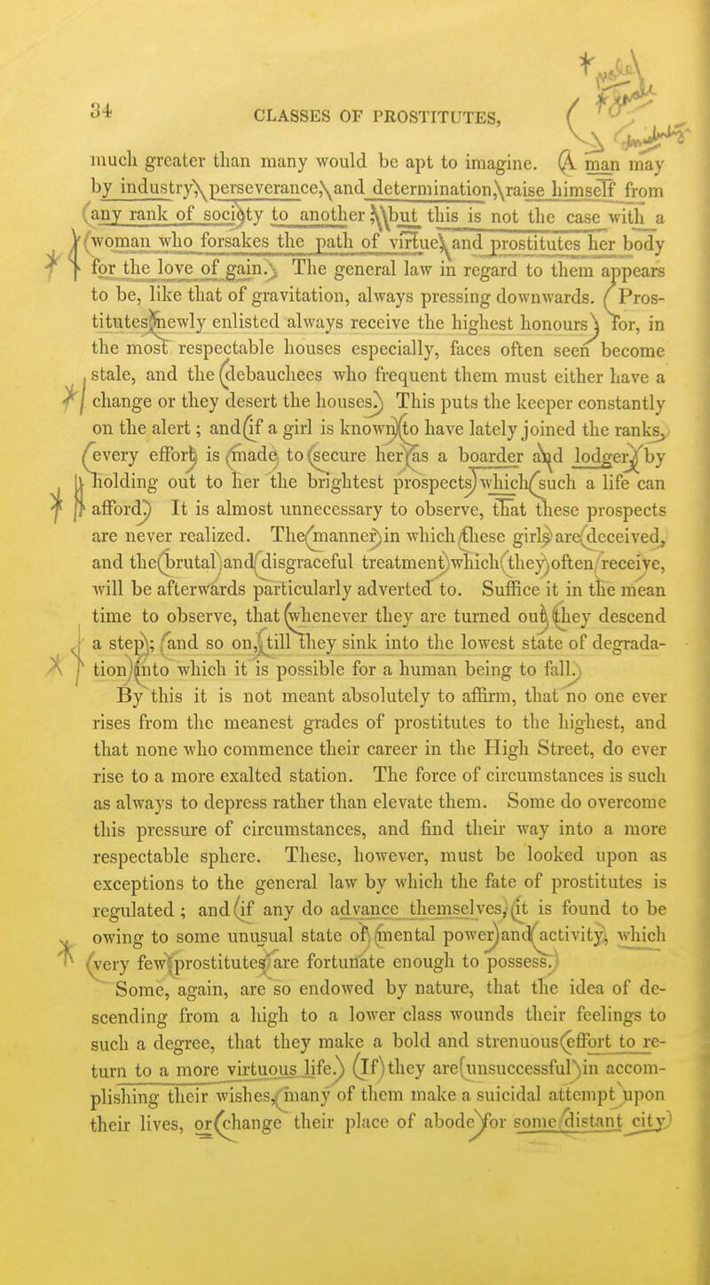 ''i'^ CLASSES OF PROSTITUTES, ( ^ much greater than many would be apt to imagine. man may by industry\perseverance,\and determination,\raise himself from (any rank of sodVy to another ,^y\but_ this is not the case with a V(woman who forsakes the path of viHue^and prostitutes^her body r to? the love of ^ain.'i The general law in regard to them appeare to be, like that of gravitation, always pressing downwards. ( Pros- titutesj&iewly enlisted always receive the highest honours^ for, in the mosl respectable houses especially, faces often seen become stale, and the (clebauchees who frequent them must either have a change or they desert the houses^) This puts the keeper constantly on the alert; and^f a girl is know^o have lately joined the ranks, (every efFor^ is ^ad^ to (secure her^s a boarder a^d lodger^by Iv holding out to Her the brightest prospects) whicli^^uch a life can |f afford?) It is almost unnecessary to observe, tFat these prospects are never realized. The(mannef)in which^iese girl^are(deceivedj and the(brutal -and;^ disgraceful treatmentVhich( they)often, receive, will be afterwards particularly adverted to. Suffice it in the mean time to observe, that ^aenever they are turned ou^ ^ey descend a ste^^; {and so on,^iH they sink into the lowest state of degrada- tion]|nto which it is possible for a human being to fall^ By this it is not meant absolutely to affirm, that no one ever rises from the meanest grades of prostitutes to the highest, and that none who commence their career in the High Street, do ever rise to a more exalted station. The force of circumstances is such as always to depress rather than elevate them. Some do overcome this pressure of circumstances, and find their way into a more respectable sphere. These, however, must be looked upon as exceptions to the general law by which the fate of prostitutes is regulated; and (if any do advance themselves,'(it is found to be owing to some unusual state ofj^nental power)and(jictivity; vvliich ^ery few|prostitutes'are fortunate enough to possess.; Some, again, are so endowed by nature, that the idea of de- scending from a high to a lower class wounds their feelings to such a degree, that they make a bold and strenuous (effijrt to re- turn to a more virtuous..life.^ ^If)they are(iuisuccessful)in accom- plishing their wishes/Inany of tlicm make a suicidal attempt upon their lives, or(cliange their place of abodc^for some/distantj;itj''