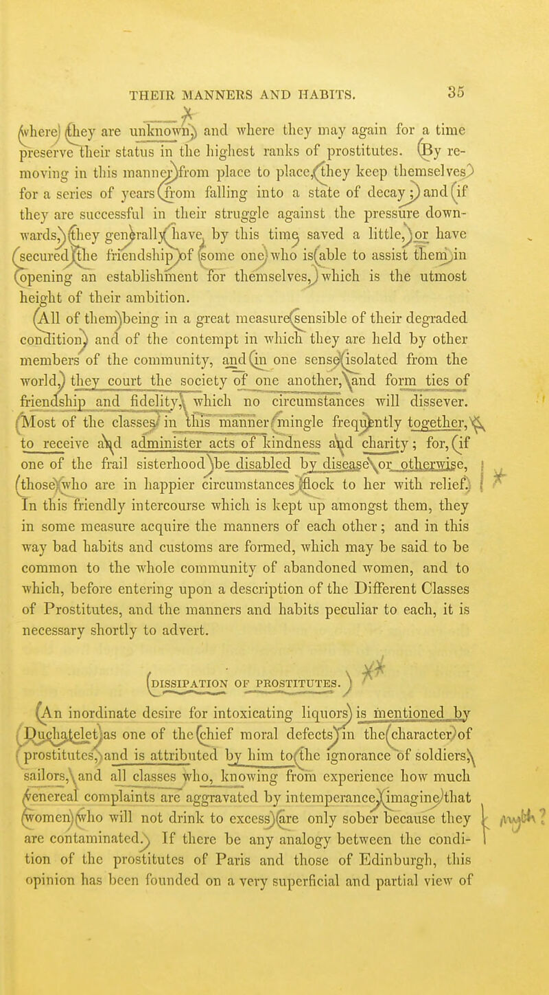 ^ (Where) (Qiey are unknown^ and Avhere they may again for a time preservelheir status in the higliest ranks of prostitutes, ^y re- moving in this mannc^from place to place,(they keep themselves) for a series of years(fi'om falling into a state of clecayj)ancl(^if they are successful in their struggle against the pressure down- wards^^iey gen^ra]l3(iiave by this tira^ saved a little,^^ have ^securecmhe friendship^of feome one) who is(able to assist them^in Opening an establishment for themselveSj} which is the utmost height of their ambition. ^11 of them^being in a great measur^sensible of their degraded condition^ and of the contempt in which they are held by other members of the community, andQn one sense^i^olated from the world^ they court the society of_one another,^and form ties^f fi-iendship and fidelity^ which no circumsTaiices will dissever, ^ost of the classe^in tSTmaraierjingle freqi^ntly together,^ to receive a^s^d administer acts of kindness a\^d charity; for, (if one of the frail sisterhood\be disabled by disease\or ot|^erwise^ i (thoseVwho are in happier circumstances 0ock to her with relief) | In this friendly intercourse which is kept up amongst them, they in some measure acquire the manners of each other; and in this way bad habits and customs are formed, which may be said to be common to the whole community of abandoned women, and to which, before entering upon a description of the Different Classes of Prostitutes, and the manners and habits peculiar to each, it is necessary shortly to advert. (dissipation of prostitutes.^^ ^ ^n inordinate desire for intoxicating liquors) is mentioned by high^elet^as one of the^ief moral defectsjin the^haracter)of J)restitutes,)and is attributed by him to(the ignorance of soldiersjy sailors,\and all classes who, knowing froin experience how much ^enereal complaints are aggravated by intemperance^nagin^that ^omen)(^vho will not drink to excess)^re only sober because they are contaminated^ If there be any analogy between the condi- tion of the prostitutes of Paris and those of Edinburgh, this opinion has been founded on a very superficial and partial view of