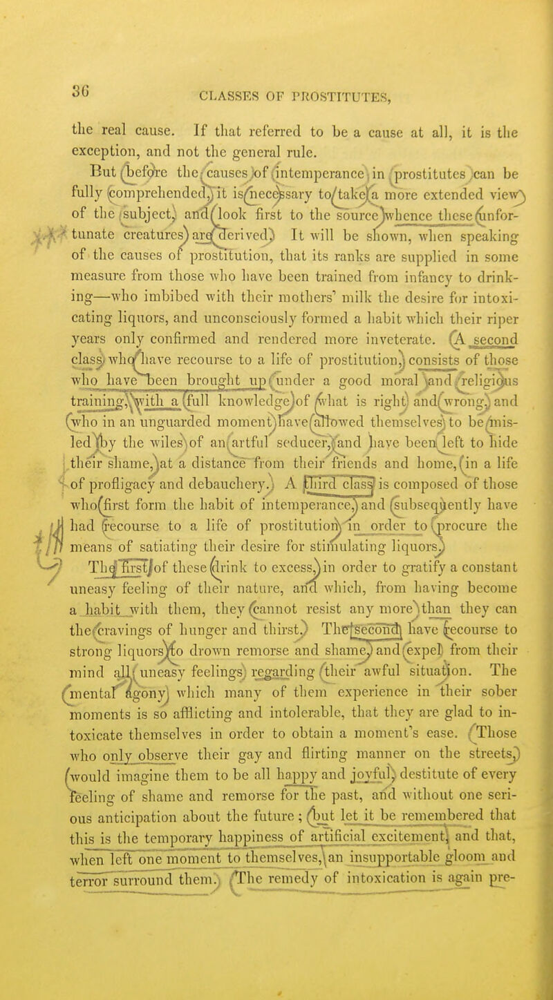 the real cause. If tliat referred to be a cause at all, it is the exception, and not the general rule. But (^ef(^e the^causes jof (intemperance; in . prostitutes ;can be fully (compreliendcd^ it is(|liec^sary to^ke)[a more extended vie^v^ of the jsubject) andAook first to the source)\vl]cnce these(unfor- (tunate creatures) arq^rived) It will be shown, when speaking of the causes of prostitution, that its ranks are supplied in some measure from those who have been trained from infancy to drink- ing—who imbibed with their mothers' milk the desire for intoxi- cating liquors, and unconsciously formed a liabit which their riper years only confirmed and rendered more inveterate. (X second clas^. whqQiave recourse to a life of prostitutioii^ consists of those who havebeen brought up(^under a good moral ynd^eligi^is training^ith a (full knowledge)of |^'hat is righ^ and^rong^ and (Vho in an unguarded moment)nave(ark)wed themselves) to be^iis- ]edl[by the wiles)of an(artful seducer^nd )iave been^eft to hide j,their shaine,^at a distance from their friends and home, (in a life of profligacy and debauchery.) A jHjird clas^is composed of those who^rst form the habit of intempeiance^ and (subseqjlently have had Recourse to a life of prostitutio^^n order to procure the means of satiating their desire for stimulating liquors^ Tli^'firstjof these^rink to excess^in order to gi-atify a constant uneasy feeling of their nature, ana which, from having become a habit__with them, they (cannot resist any more^than they can the(cravings of hunger and thirst.) Thg[gecoM\ have Recourse to strong liquor^o drown remorse and sham^ and(expell from their mind aU( uneasy feelings) i;egarding (their awful situation. The (mentaf^agony] which many of them experience in their sober moments is so afflicting and intolerable, that they are glad to in- toxicate themselves in order to obtain a moment's ease. {^Those who only observe their gay and flirting manner on the streets^ (would imagine them to be all happy and joyful) destitute of every feeling of shame and remorse for the past, and without one seri- ous anticipation about the future; ^t let it be remembered that this is the temporary happiness of artificial excitementl[ and that, when left onTmoment to themselves,\an insupportable glooni^and tenwTsurround'them'.) /The remedy of intoxication is again pre-