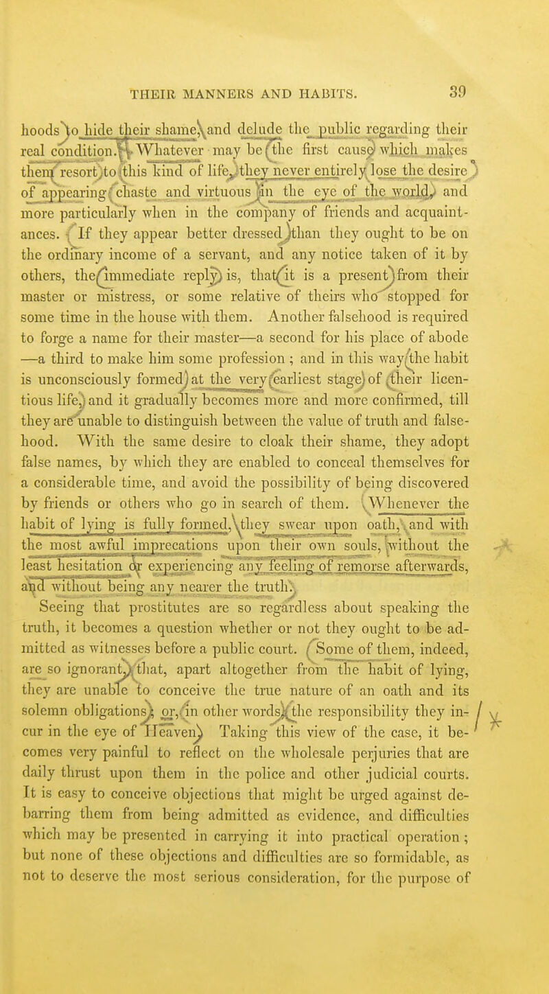 hoods^o hide their shameKand delude the_j)ublic regaixliiig tlieir real condition.'^Whatever mayljei^ie first caus^ wlucli niakes thei^resort)to<this kind of life^ithey never entirely; lose the desire^ of appearing(chaste and virtuous the eye of the world^ and more particularly when in the company of fiiciids and acquaint- ances. {M they appear better dressedjthan they ought to be on the ordinary income of a servant, and any notice taken of it by others, the^mmediate repl^is, that^t is a present^ from their master or mistress, or some relative of theirs who stopped for some time in the house with them. Another falsehood is required to forge a name for their master—a second for his place of abode —a third to make him some profession ; and in this way(^he habit is unconsciously formed^ at^the very (earliest stage) of ^heir licen- tious life,) and it gradually becomes more and more confirmed, till they are'unable to distinguish between the value of truth and false- hood. With the same desire to cloak their shame, they adopt false names, by which they are enabled to conceal themselves for a considerable time, and avoid the possibility of being discovered by friends or others who go in search of them. \Whenever the habit of l^yjp^ is fully formed,\the^ swear iipon oathand with the most awful imprecations upon their own souls, ^without the least hesitation experiencing anTl^eluIgofremorse afterwards, iad without being any nearer the truth\ Seeing that prostitutes are so regardless about speaking the truth, it becomes a question whether or not they ought to be ad- mitted as witnesses before a public court. ^Some of them, indeed, are so ignoranLVthat, apart altogether from the habit of lying, they are unable to conceive the true nature of an oath and its solemn obligation^ 21^6^ other words}(the responsibility they in- cur in the eye of TTeaveii) Taking this view of the case, it be- comes very painful to reflect on the wholesale perjuries that are daily thrust upon them in the police and other judicial courts. It is easy to conceive objections that might be urged against de- barring them from being admitted as evidence, and difficulties which may be presented in carrying it into practical operation; but none of these objections and difiiculties are so formidable, as not to deserve the most serious consideration, for the purpose of