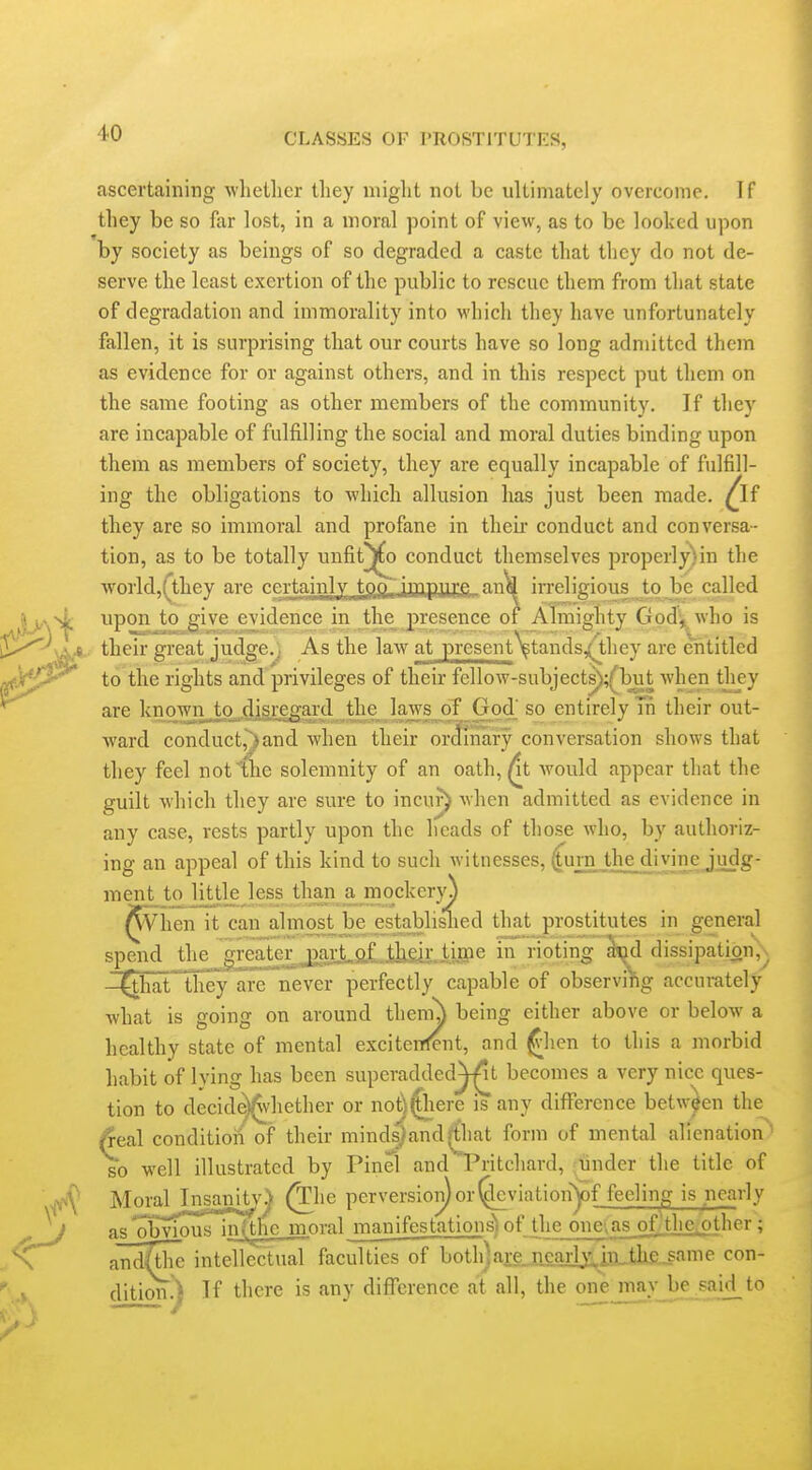 ascertaining whetlier they might not be ultimately overcome. If they be so far lost, in a moral point of view, as to be looked upon by society as beings of so degraded a caste that they do not de- serve the least exertion of the public to rescue them from that state of degradation and immorality into which they have unfortunately fallen, it is surprising that our courts have so long admitted them as evidence for or against others, and in this respect put them on the same footing as other members of the community. If they are incapable of fulfilling the social and moral duties binding upon them as members of society, they are equally incapable of fulfill- ing the obligations to which allusion has just been made. ^If they are so immoral and profane in then* conduct and conversa- tion, as to be totally unfit^jCo conduct themselves properly)in the world,(they are rertaiiiily t.9„9,.i\T\pii?:^, irreligious tojje called upon to give evidence in the^ presence of Almighty God^ who is their great judge., As the law at present^^tands/they are entitled to the rights and privileges of their fellow-subject^;(^T3ut when they are hnown^to^.disregard the laws of God' so entirely Tn their out- ward conductrjand when their ordinary conversation shows that they feel not the solemnity of an oath, At would appear that the guilt which they are sure to incuj^ when admitted as evidence in any case, rests partly upon the heads of those who, by authoriz- ing an appeal of this kind to such witnesses, 4IEJ'']3£.^'TiD-'?JH^S' ment tjo little less than a mockerjo ^Viien it can almost be establislied that prostitutes in general spend the greater j)!ni.aLj^gk.i.iff6 in rioting aod dissipation,^ -^hatthey are never perfectly capable of observing accurately what is going on around theni^ being either above or below a healthy state of mental exciteiTfent, and ^lien to this a morbid habit of lying has been superadded^t becomes a very nice ques- tion to decide)^vhether or nol;)^here is any difference between the /real conditioil of their minds}and^that form of mental alienation so well illustrated by Pinei and Pritchard, -lander the title of ^he perversion) or (^leviationy)f feeling is nearly as obvious infthe moral manifestations) of the one,as oflthe^ther ; and^tiie intellectual faculties of both]are_Jicar^in„the jame con- dition.) If there is any difference at all, the one nmyjjie_saad_to